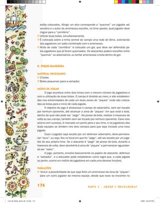 estão colocados. Atingir um alvo corresponde a “queimar” um jogador ad-
                                         versário e o autor do arremesso escolhe, no time oposto, qual jogador deve
                                         migrar para o “cemitério”.
                                       j Utilizar duas bolas, simultaneamente.
                                       j é colocada sobre a linha central do campo uma rede de tênis, solicitando
                                         dos jogadores um salto combinado com o arremesso.
                                       j Atrás de cada “cemitério” é colocado um gol, que deve ser defendido pe-
                                         los jogadores que já foram queimados. Os atacantes podem escolher entre
                                         “queimar” os adversários, ou tentar arremessar a bola dentro do gol.



                                       2. PiQue-bandeira

                                       maTerial necessáriO
                                       j 2 bolas
                                       j Bolas pequenas (para a variação)

                                       mOdO de JOgar
                                              O jogo acontece entre dois times com o mesmo número de jogadores e
                                       com a utilização de duas bolas. O campo é dividido ao meio, e são estabeleci-
                                       das nas extremidades de cada um duas zonas de “piques” onde são coloca-
                                       das as bolas para o início de cada jogada.
                                              O objetivo do jogo é atravessar o campo do adversário, sem ser tocado
                                       por nenhum oponente, até alcançar a zona de “piques” em que está a bola,
                                       dentro da qual não pode ser “pego”. Na posse da bola, realizar a travessia de
                                       volta ao seu campo, também sem ser tocado por nenhum oponente. Caso isso
                                       ocorra com sucesso, é marcado um ponto para o seu time, e os jogadores das
                                       duas equipes se dividem nos dois campos para que seja iniciada uma nova
                                       jogada.
                                              Caso o jogador seja tocado por um defensor adversário, deve permane-
                                       cer “duro”, ou seja, fixo no local em que foi “pego”, até ser tocado por um joga-
                                       dor do seu próprio time. Se o atacante é “pego” de posse da bola, durante a
                                       travessia de volta, deve devolvê-la à zona de “piques” e permanecer aguardan-
                                       do ser “salvo”.
                                              O jogo, portanto, envolve basicamente os papéis de atacante, defensor
                                       e “salvador”, e o educador pode estabelecer como regra que, a cada jogada
                                       ou ponto, ocorra um rodízio de jogadores em cada uma dessas funções.

                                       variações
                                       j Incluir a possibilidade de que seja feito um arremesso da zona de “piques”
                                         para um outro jogador da mesma equipe, desde que esse se encontre no


                                       174                                         parte 3 - jogoS e briNcaDeiraS



Livro de Textos_Aluno_20_12.indd 174                                                                                       1/3/08 5:54:25 PM
 