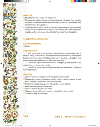 variações
                                       j São utilizadas duas bolas, em vez de uma.
                                       j Organizam-se duplas ou trios, em vez da dinâmica individual. Essa variação
                                         enriquece o desenvolvimento das habilidades de passar e arremessar e os
                                         deslocamentos dos jogadores.
                                       j Inclui-se a seguinte regra: quando um jogador consegue agarrar o arremesso fei-
                                         to por outro, com a intenção de “queimá-lo”, sem permitir que a bola caia no chão,
                                         o jogador que fez o arremesso é considerado “queimado” e tem de agachar.



                                       7. Quem TOca mais ganHa

                                       maTerial necessáriO
                                       j 1 bola

                                       mOdO de JOgar
                                              Num campo aberto, somente com duas delimitações laterais e duas li-
                                       nhas de fundo, duas equipes espalhadas aleatoriamente têm como objetivo
                                       trocar o maior número possível de passes, sendo que estes não podem ter a
                                       interferência de qualquer membro da equipe adversária.
                                              Cada toque representa um número na contagem, que deve ser feita pa-
                                       ralelamente aos passes, em voz alta.
                                              Quando um passe sofrer interferência da equipe adversária, a contagem
                                       recomeça do zero.

                                       variações
                                       j Determina-se um tempo para cada equipe realizar a desafio.
                                       j Cada equipe tem três chances de realizar o maior número possível de pas-
                                         ses, e conta-se o maior deles ou a soma dos três.
                                       j A cada intercepção, a equipe que a fez ganha a posse da bola.
                                       j Realizar essa atividade com as mãos.
                                       j Variar o tamanho e o peso das bolas.
                                       j Não poder deixar a bola cair no chão — o passe tem de ser aéreo.
                                       j O passe só pode ser quicando.




                                       178                                          parte 3 - jogoS e briNcaDeiraS



Livro de Textos_Aluno_20_12.indd 178                                                                                          1/3/08 5:54:28 PM
 
