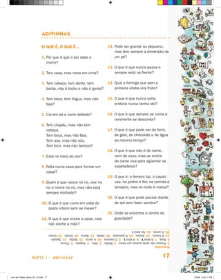 adivinHas

                             O Que é, O Que é…                                  12. Pode ser grande ou pequeno,
                                                                                    mas tem sempre a dimensão de
                             1. Por que é que o boi sobe o                          um pé?
                                morro?
                                                                                13. O que é que nunca passa e
                             2. Tem casa, mas mora em cima?                         sempre está na frente?

                             3. Tem cabeça, tem dente, tem                      14. Qual a formiga que sem a
                                barba, não é bicho e não é gente?                   primeira sílaba vira fruta?

                             4. Tem boca, tem língua, mas não                   15. O que é que nunca volta,
                                fala?                                               embora nunca tenha ido?

                             5. Cai em pé e corre deitado?                      16. O que é que sempre se conta e
                                                                                    raramente se desconta?
                             6. Tem chapéu, mas não tem
                                cabeça,                                         17. O que é que pode ser de ferro,
                                Tem boca, mas não fala,                             de gelo, de chocolate e de água
                                Tem asa, mas não voa,                               ao mesmo tempo?
                                Tem bico, mas não belisca?
                                                                                18. O que é que não é de carne,
                             7. Está no meio do ovo?                                nem de osso, mas se enche
                                                                                    de carne viva para agüentar as
                             8. Falta numa casa para formar um                      espetadelas?
                                casal?
                                                                                19. O que é: o ferreiro faz, o cavalo
                             9. Quem é que nasce no rio, vive no                    usa, no jardim é flor, na comida é
                                rio e morre no rio, mas não está                    tempero, mas no rosto é marca?
                                sempre molhado?
                                                                                20. O que é que pode passar diante
                             10. O que é que corre em volta do                      do sol sem fazer sombra?
                                 pasto inteiro sem se mexer?
                                                                                21. Onde se encontra o centro de
                             11. O que é que enche a casa, mas                      gravidade?
                                 não enche a mão?
                                      20. O vento. 21. Na letra I.
                                      13. O futuro. 14. Saúva. 15. O passado. 16. Idade. 17. Barra. 18. Dedal. 19. Cravo.
                                      6. Bule. 7. A letra V. 8. A letra L. 9. O carioca. 10. A cerca. 11. Botão. 12. Sapato.
                                      1. Porque não pode passar por baixo. 2. Botão. 3. Alho. 4. Sapato. 5. Chuva.
                                      Respostas



                    parte 1 - aDiviNhaS                                                                                17


Livro de Textos_Aluno_20_12.indd 17                                                                                            1/3/08 5:52:17 PM
 
