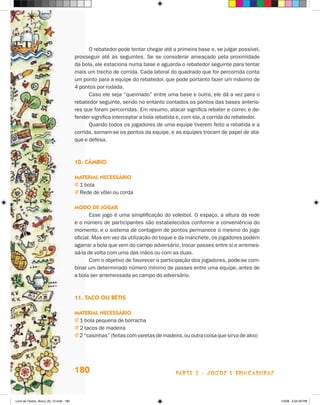 O rebatedor pode tentar chegar até a primeira base e, se julgar possível,
                                       prosseguir até as seguintes. Se se considerar ameaçado pela proximidade
                                       da bola, ele estaciona numa base e aguarda o rebatedor seguinte para tentar
                                       mais um trecho de corrida. Cada lateral do quadrado que for percorrida conta
                                       um ponto para a equipe do rebatedor, que pode portanto fazer um máximo de
                                       4 pontos por rodada.
                                             Caso ele seja “queimado” entre uma base e outra, ele dá a vez para o
                                       rebatedor seguinte, sendo no entanto contados os pontos das bases anterio-
                                       res que foram percorridas. Em resumo, atacar significa rebater e correr, e de-
                                       fender significa interceptar a bola rebatida e, com ela, a corrida do rebatedor.
                                             Quando todos os jogadores de uma equipe tiverem feito a rebatida e a
                                       corrida, somam-se os pontos da equipe, e as equipes trocam de papel de ata-
                                       que e defesa.



                                       10. câmbiO

                                       maTerial necessáriO
                                       j 1 bola
                                       j Rede de vôlei ou corda

                                       mOdO de JOgar
                                              Esse jogo é uma simplificação do voleibol. O espaço, a altura da rede
                                       e o número de participantes são estabelecidos conforme a conveniência do
                                       momento, e o sistema de contagem de pontos permanece o mesmo do jogo
                                       oficial. Mas em vez da utilização do toque e da manchete, os jogadores podem
                                       agarrar a bola que vem do campo adversário, trocar passes entre si e arremes-
                                       sá-la de volta com uma das mãos ou com as duas.
                                              Com o objetivo de favorecer a participação dos jogadores, pode-se com-
                                       binar um determinado número mínimo de passes entre uma equipe, antes de
                                       a bola ser arremessada ao campo do adversário.



                                       11. TacO Ou béTis

                                       maTerial necessáriO
                                       j 1 bola pequena de borracha
                                       j 2 tacos de madeira
                                       j 2 “casinhas” (feitas com varetas de madeira, ou outra coisa que sirva de alvo)




                                       180                                         parte 3 - jogoS e briNcaDeiraS



Livro de Textos_Aluno_20_12.indd 180                                                                                      1/3/08 5:54:29 PM
 