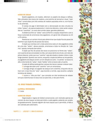 mOdO de JOgar
                                    Quatro jogadores, em duplas, alternam os papéis de ataque e defesa.
                             São utilizados dois tacos de madeira, uma bolinha de borracha e duas “casi-
                             nhas” construídas com três varetas de madeira apoiadas entre si, num forma-
                             to de pirâmide.
                                    O campo de jogo é delimitado com a demarcação de dois círculos no
                             chão (“selas”), de aproximadamente 1 metro de diâmetro, onde serão coloca-
                             das as “casinhas”, ou outro alvo similar (latas, garrafas plásticas).
                                    A distância entre as “selas” varia conforme o espaço disponível e com a
                             força e precisão de arremesso dos jogadores; em geral não ultrapassa os 10
                             a 15 metros.
                                    Realiza-se um sorteio inicial para determinar que dupla fica de posse da
                             bolinha e que dupla fica de posse dos tacos.
                                    A dupla que começa com a bola posiciona cada um dos jogadores atrás
                             de uma das “selas”; dessa posição, arremessa a bola na direção da “casi-
                             nha” oposta, tentando derrubá-la.
                                    A dupla que fica de posse dos tacos se posiciona na frente das “selas”,
                             com a ponta do taco encostada no chão, sem pisar dentro do círculo, com dois ob-
                             jetivos básicos: evitar que sua “casinha” seja derrubada e rebater a bola o mais
                             longe possível. Quando isso ocorre, enquanto a dupla de defesa vai recuperá-la,
                             os jogadores de ataque correm um em direção ao outro, “cruzando” os tacos no
                             alto e retornando às “selas”. Cada “batida” entre os tacos vale um ponto.
                                    A dupla de defesa pode ganhar a posse dos tacos e passar a atacar caso:
                                    j consiga derrubar uma “casinha” com um arremesso;
                                    j consiga atingir um jogador de ataque com a bolinha, enquanto ele es-
                             tiver com o taco fora da “sela”, seja durante a corrida, seja durante a própria
                             tentativa de rebater;
                                    j ocorra o “três pra trás”, que consiste em três tentativas de rebater
                             em que a bolinha toca no taco mas vai para trás, e não para frente.



                             12. dOis TOQues (fuTebOl)

                             maTerial necessáriO
                             j 1 bola

                             mOdO de JOgar
                                   Organização e regras do futebol convencional, com restrição apenas ao
                             número de dois toques na bola permitido a cada jogador, podendo ser amplia-
                             da gradativamente. Quando alguém dá mais toques que o permitido, é falta a
                             ser cobrada pelo adversário.



                    parte 3 - jogoS e briNcaDeiraS                                                    181


Livro de Textos_Aluno_20_12.indd 181                                                                            1/3/08 5:54:30 PM
 