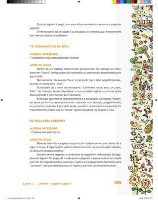 Quando alguém é pego, tem seus olhos vendados e assume o papel de
                             pegador.
                                  O interessante da atividade é a utilização de sentidos que normalmente
                             são menos usados no cotidiano.



                             19. cOelHinHO sai da TOca

                             maTerial necessáriO
                             j Bambolês ou giz para desenhar no chão

                             mOdO de JOgar
                                    Dentro de um espaço determinado previamente, as crianças se distri-
                             buem em “tocas” configuradas por bambolês, ou por círculos desenhados com
                             giz no chão.
                                    Normalmente, faz-se uma “toca” a menos do que o total de participantes,
                             ficando um deles sem “toca”.
                                    O educador diz o mote da brincadeira: “Coelhinho, sai da toca, um, dois,
                             três!”. As crianças devem abandonar a sua posição original e procurar outra
                             toca, correndo o risco de ficar sem nenhuma.
                                    Esse jogo favorece os deslocamentos e a percepção do espaço. Podem-
                             se variar as formas de deslocamento, saltando num dos pés, engatinhando,
                             ou quicando uma bola. é possível ainda, quando o desempenho corporal já for
                             mais eficiente, propor que as “tocas” sejam ocupadas por duplas e trios.



                             20. Pega-Pega cOrrenTe

                             maTerial necessáriO
                             j Espaço livre para correr

                             mOdO de JOgar
                                   Deve-se delimitar o espaço no qual a brincadeira vai ocorrer, antes de o
                             jogo começar. A organização da brincadeira caminha de uma atuação individu-
                             al para uma atuação coletiva.
                                   Escolhe-se um pegador, e os demais se espalham pelo espaço de jogo.
                             Quando alguém for pego, dá a mão para o pegador e passa a atuar em dupla
                             com ele. Em seguida em trio, quarteto, e assim sucessivamente, formando uma
                             “corrente”, até que reste apenas um fugitivo, que será declarado vencedor.




                    parte 3 - jogoS e briNcaDeiraS                                                   185


Livro de Textos_Aluno_20_12.indd 185                                                                           1/3/08 5:54:33 PM
 