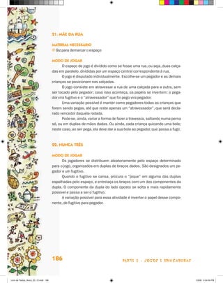 21. mãe da rua

                                       maTerial necessáriO
                                       j Giz para demarcar o espaço

                                       mOdO de JOgar
                                              O espaço de jogo é dividido como se fosse uma rua, ou seja, duas calça-
                                       das em paralelo, divididas por um espaço central correspondente à rua.
                                              O jogo é disputado individualmente. Escolhe-se um pegador e as demais
                                       crianças se posicionam nas calçadas.
                                              O jogo consiste em atravessar a rua de uma calçada para a outra, sem
                                       ser tocado pelo pegador; caso isso aconteça, os papéis se invertem: o pega-
                                       dor vira fugitivo e o “atravessador” que foi pego vira pegador.
                                              Uma variação possível é manter como pegadores todas as crianças que
                                       forem sendo pegas, até que reste apenas um “atravessador”, que será decla-
                                       rado vencedor daquela rodada.
                                              Pode-se, ainda, variar a forma de fazer a travessia, saltando numa perna
                                       só, ou em duplas de mãos dadas. Ou ainda, cada criança quicando uma bola;
                                       neste caso, ao ser pega, ela deve dar a sua bola ao pegador, que passa a fugir.



                                       22. nunca Três

                                       mOdO de JOgar
                                             Os jogadores se distribuem aleatoriamente pelo espaço determinado
                                       para o jogo, organizados em duplas de braços dados. São designados um pe-
                                       gador e um fugitivo.
                                             Quando o fugitivo se cansa, procura o “pique” em alguma das duplas
                                       espalhadas pelo espaço, e entrelaça os braços com um dos componentes da
                                       dupla. O componente da dupla do lado oposto se solta o mais rapidamente
                                       possível e passa a ser o fugitivo.
                                             A variação possível para essa atividade é inverter o papel desse compo-
                                       nente, de fugitivo para pegador.




                                       186                                        parte 3 - jogoS e briNcaDeiraS



Livro de Textos_Aluno_20_12.indd 186                                                                                     1/3/08 5:54:34 PM
 