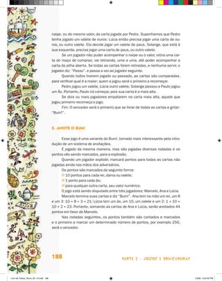 naipe, ou do mesmo valor, da carta jogada por Pedro. Suponhamos que Pedro
                                       tenha jogado um valete de ouros: Lúcia então precisa jogar uma carta de ou-
                                       ros, ou outro valete. Ela decide jogar um valete de paus. Solange, que está à
                                       sua esquerda, precisa jogar uma carta de paus, ou outro valete.
                                             Se um jogador não puder acompanhar o naipe ou o valor, retira uma car-
                                       ta do maço de compras; vai retirando, uma a uma, até poder acompanhar a
                                       carta da pilha aberta. Se todas as cartas forem retiradas, e nenhuma servir, o
                                       jogador diz: “Passo”, e passa a vez ao jogador seguinte.
                                             Quando todos tiverem jogado ou passado, as cartas são comparadas,
                                       para verificar qual é a maior; quem a jogou será o primeiro a recomeçar.
                                             Pedro jogou um valete, Lúcia outro valete, Solange passou e Paulo jogou
                                       um ás. Portanto, Paulo irá começar, pois sua carta é a mais alta.
                                             Se dois ou mais jogadores empatarem na carta mais alta, aquele que
                                       jogou primeiro recomeça o jogo.
                                             Fim: O vencedor será o primeiro que se livrar de todas as cartas e gritar:
                                       “Bum!”.



                                       2. anOTe O bum!

                                             Esse jogo é uma variante do Bum!, tornado mais interessante pela intro-
                                       dução de um sistema de anotações.
                                             é jogado da mesma maneira, mas são jogadas diversas rodadas e os
                                       pontos vão sendo marcados, para a explosão.
                                             Quando um jogador explodir, marcará pontos para todas as cartas não
                                       jogadas ainda nas mãos dos adversários.
                                             Os pontos são marcados da seguinte forma:
                                             j 10 pontos para cada rei, dama ou valete;
                                             j 1 ponto para cada ás;
                                             j para qualquer outra carta, seu valor numérico.
                                             O jogo está sendo disputado entre três jogadores: Marcelo, Ana e Lúcia.
                                             Marcelo termina suas cartas e diz “Bum!”. Ana tem na mão um rei, um 8
                                       e um 3: 10 + 8 + 3 = 21; Lúcia tem um ás, um 10, um valete e um 2: 1 + 10 +
                                       10 + 2 = 23. Portanto, somando as cartas de Ana e Lúcia, serão anotados 44
                                       pontos em favor de Marcelo.
                                             Nas rodadas seguintes, os pontos também são contados e marcados
                                       e o primeiro a marcar um determinado número de pontos, por exemplo 250,
                                       será o vencedor.




                                       188                                        parte 3 - jogoS e briNcaDeiraS



Livro de Textos_Aluno_20_12.indd 188                                                                                      1/3/08 5:54:35 PM
 
