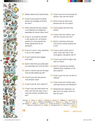 22. Soletre ratoeira com quatro letras.        33. O que é que tem uma porção de
                                                                                         dentes, mas não tem boca?
                                      23. O que é que quando se perde
                                          jamais se consegue encontrar               34. Como é que se retira uma
                                          de novo?                                       pessoa que cai num poço?

                                      24. Tenho músculos de aço e passo              35. O que acaba tudo com três
                                          o ano falando com metade da                    letras?
                                          população do mundo. Quem sou?
                                                                                     36. O que é que tem centro, mas
                                      25. O que é: as mulheres não têm                   não tem começo nem fim?
                                          e não querem ter; os homens
                                          querem ter, mas quando têm                 37. Qual é a primeira coisa que
                                          tratam geralmente de se                        o boi faz de manhã, quando sai
                                          desfazer?                                      o sol?

                                      26. O que é o que é: cinco operários           38. O que é que é verde como o
                                          e só um tem chapéu?                            mato, mas mato não é, fala
                                                                                         como gente, mas gente não é?
                                      27. O que é preciso para apagar
                                          uma vela?                                  39. O que é que entra na água mas
                                                                                         não se molha?
                                      28. Quem é tão forte que pode parar
                                          um automóvel com uma só mão?               40. Qual é a pessoa que quando
                                                                                         trabalha deixa qualquer um de
                                      29. Qual é o homem que tem de fazer                boca aberta?
                                          mais de três barbas por dia?
                                                                                     41. O que é que vive com os pés na
                                      30. O que é que não tem pernas,                    cabeça?
                                          mas sempre anda?
                                                                                     42. O que é que vem sempre para
                                      31. O que é que dá, sem nada ter?                  casa pelo buraco da fechadura?

                                      32. O que é que não está dentro da             43. Responda bem depressa: um
                                          casa, nem fora da casa, mas a                  gato caiu num poço; como foi
                                          casa não estaria completa sem                  que ele saiu?
                                          ela?

                                      37. Faz sombra. 38. Papagaio. 39. Sombra. 40. Dentista. 41. Piolho. 42. Chave. 43. Molhado.
                                      as horas). 32. janela. 33. O serrote. 34. Completamente molhada. 35. Fim. 36. Círculo.
                                      27. Que ela esteja acesa. 28. Guarda de trânsito. 29. O barbeiro. 30. Sapato. 31. Relógio (dá
                                       22. Gato. 23. O tempo. 24. Linha telefônica. 25. Barba. 26. Cinco dedos e um dedal.
                                      Respostas


                                      18                                                                    parte 1 - aDiviNhaS



Livro de Textos_Aluno_20_12.indd 18                                                                                                   1/3/08 5:52:18 PM
 