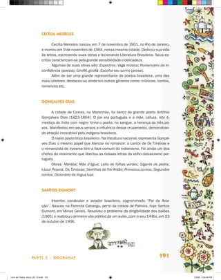 cecília meireles

                                    Cecília Meireles nasceu em 7 de novembro de 1901, no Rio de janeiro,
                             e morreu em 9 de novembro de 1964, nessa mesma cidade. Dedicou sua vida
                             às letras, escrevendo suas obras e lecionando Literatura Brasileira. Seus es-
                             critos caracterizam-se pela grande sensibilidade e delicadeza.
                                    Algumas de suas obras são: Espectros; Vaga música; Romanceiro da In-
                             confidência (poesia); Giroflê, giroflá; Escolha seu sonho (prosa).
                                    Além de ser uma grande representante da poesia brasileira, uma das
                             mais célebres, destacou-se ainda em outros gêneros como: crônicas, contos,
                             romances etc.



                             gOnçalves dias

                                    A cidade de Caxias, no Maranhão, foi berço do grande poeta Antônio
                             Gonçalves Dias (1823-1864). O pai era português e a mãe, cafuza, isto é,
                             mestiça de índio com negro: tinha o poeta, no sangue, a herança de três po-
                             vos. Manifestou em seus versos a influência desse cruzamento, demonstran-
                             do atração irresistível pelo indígena brasileiro.
                                    O maior poeta lírico brasileiro. Na literatura nacional, representa Gonçal-
                             ves Dias o mesmo papel que Alencar no romance: o cantor de Os Timbiras e
                             o romancista de Iracema têm a face comum do indianismo. Foi ainda um dos
                             chefes do movimento que libertou as nossas letras do velho classicismo por-
                             tuguês.
                                    Obras: Marabá; Mãe d’água; Leito de folhas verdes; Gigante de pedra;
                             I-Juca Pirama; Os Timbiras; Sextilhas de frei Antão; Primeiros contos; Segundos
                             contos; Dicionário da língua tupi.



                             sanTOs dumOnT

                                   Inventor, construtor e aviador brasileiro, cognominado “Pai da Avia-
                             ção”. Nasceu na Fazenda Cabangu, perto da cidade de Palmira, hoje Santos
                             Dumont, em Minas Gerais. Resolveu o problema da dirigibilidade dos balões
                             (1901) e realizou o primeiro vôo público de um avião, com o seu 14-Bis, em 23
                             de outubro de 1906.




                    parte 3 - biografiaS                                                                191


Livro de Textos_Aluno_20_12.indd 191                                                                              1/3/08 5:54:38 PM
 