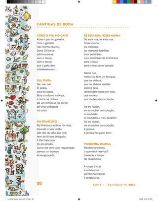 canTigas de rOda

                                      aTirei O Pau nO gaTO            se esTa rua fOsse minHa
                                      Atirei o pau no ga-to-to,       Se esta rua, se esta rua
                                      mas o ga-to-to                  fosse minha,
                                      não morreu-reu-reu.             eu mandava,
                                      Dona Chi-ca-ca                  eu mandava ladrilhar
                                      admirou-se-se                   com pedrinhas,
                                      com o be-rro,                   com pedrinhas de brilhantes
                                      com o be-rro                    para o meu,
                                      que o gato deu:                 para o meu amor passar.
                                      miaaaaaauuuu…
                                                                      Nesta rua,
                                                                      nesta rua tem um bosque,
                                      sai, Piaba                      que se chama,
                                      Sai, sai, sai,                  que se chama solidão.
                                      ó, piaba,                       Dentro dele,
                                      saia da lagoa.                  dentro dele mora um anjo,
                                      Bota a mão na cabeça,           que roubou,
                                      a outra na cintura.             que roubou meu coração.
                                      Dá um remelexo no corpo,
                                      dá uma umbigada                 Se eu roubei,
                                      no outro.                       se eu roubei teu coração,
                                                                      tu roubaste,
                                                                      tu roubaste o meu também.
                                      Pai franciscO                   Se eu roubei,
                                      Pai Francisco entrou na roda,   se eu roubei teu coração,
                                      tocando o seu violão            é porque,
                                      dão rão rão dão dão [bis]       é porque te quero bem.
                                      Vem de lá seu delegado,
                                      E Pai Francisco
                                      foi pra prisão.                 POmbinHa branca
                                      Como ele vem todo requebrado,   Pombinha branca,
                                      parece um boneco                o que está fazendo?
                                      desengonçado.                   Lavando a roupa
                                                                      do casamento.

                                                                      A roupa é suja
                                                                      é cor-de-rosa
                                                                      pombinha branca
                                                                      é preguiçosa.

                                      20                                     parte 1 - caNtigaS De roDa



Livro de Textos_Aluno_20_12.indd 20                                                                       1/3/08 5:52:19 PM
 