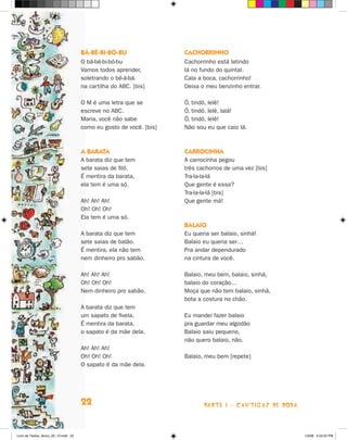 bá-bé-bi-bó-bu                 cacHOrrinHO
                                      O bá-bé-bi-bó-bu               Cachorrinho está latindo
                                      Vamos todos aprender,          lá no fundo do quintal.
                                      soletrando o bê-á-bá.          Cala a boca, cachorrinho!
                                      na cartilha do ABC. [bis]      Deixa o meu benzinho entrar.

                                      O M é uma letra que se         ô, tindô, lelê!
                                      escreve no ABC.                ô, tindô, lelê, lalá!
                                      Maria, você não sabe           ô, tindô, lelê!
                                      como eu gosto de você. [bis]   Não sou eu que caio lá.



                                      a baraTa                       carrOcinHa
                                      A barata diz que tem           A carrocinha pegou
                                      sete saias de filó.            três cachorros de uma vez [bis]
                                      é mentira da barata,           Tra-la-la-lá
                                      ela tem é uma só.              Que gente é essa?
                                                                     Tra-la-la-lá [bis]
                                      Ah! Ah! Ah!                    Que gente má!
                                      Oh! Oh! Oh!
                                      Ela tem é uma só.
                                                                     balaiO
                                      A barata diz que tem           Eu queria ser balaio, sinhá!
                                      sete saias de balão.           Balaio eu queria ser…
                                      é mentira, ela não tem         Pra andar dependurado
                                      nem dinheiro pro sabão.        na cintura de você.

                                      Ah! Ah! Ah!                    Balaio, meu bem, balaio, sinhá,
                                      Oh! Oh! Oh!                    balaio do coração…
                                      Nem dinheiro pro sabão.        Moça que não tem balaio, sinhá,
                                                                     bota a costura no chão.
                                      A barata diz que tem
                                      um sapato de fivela.           Eu mandei fazer balaio
                                      é mentira da barata,           pra guardar meu algodão
                                      o sapato é da mãe dela.        Balaio saiu pequeno,
                                                                     não quero balaio, não.
                                      Ah! Ah! Ah!
                                      Oh! Oh! Oh!                    Balaio, meu bem [repete]
                                      O sapato é da mãe dela.




                                      22                                    parte 1 - caNtigaS De roDa



Livro de Textos_Aluno_20_12.indd 22                                                                      1/3/08 5:52:22 PM
 