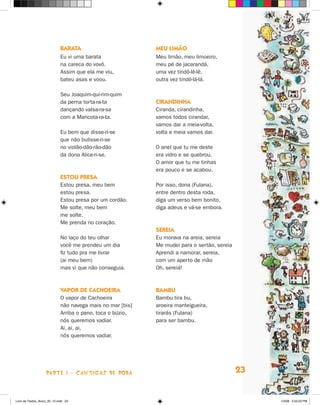 baraTa                         meu limãO
                             Eu vi uma barata               Meu limão, meu limoeiro,
                             na careca do vovô.             meu pé de jacarandá,
                             Assim que ela me viu,          uma vez tindô-lê-lê,
                             bateu asas e voou.             outra vez tindô-lá-lá.

                             Seu joaquim-qui-rim-quim
                             da perna torta-ra-ta           cirandinHa
                             dançando valsa-ra-sa           Ciranda, cirandinha,
                             com a Maricota-ra-ta.          vamos todos cirandar,
                                                            vamos dar a meia-volta,
                             Eu bem que disse-ri-se         volta e meia vamos dar.
                             que não bulisse-ri-se
                             no violão-dão-rão-dão          O anel que tu me deste
                             da dona Alice-ri-se.           era vidro e se quebrou.
                                                            O amor que tu me tinhas
                                                            era pouco e se acabou.
                             esTOu Presa
                             Estou presa, meu bem           Por isso, dona (Fulana),
                             estou presa.                   entre dentro desta roda,
                             Estou presa por um cordão.     diga um verso bem bonito,
                             Me solte, meu bem              diga adeus e vá-se embora.
                             me solte.
                             Me prenda no coração.
                                                            sereia
                             No laço do teu olhar           Eu morava na areia, sereia
                             você me prendeu um dia         Me mudei para o sertão, sereia
                             fiz tudo pra me livrar         Aprendi a namorar, sereia,
                             (ai meu bem)                   com um aperto de mão
                             mas vi que não conseguia.      Oh, sereiá!



                             vaPOr de cacHOeira             bambu
                             O vapor de Cachoeira           Bambu tira bu,
                             não navega mais no mar [bis]   aroeira manteigueira,
                             Arriba o pano, toca o búzio,   tirarás (Fulana)
                             nós queremos vadiar.           para ser bambu.
                             Ai, ai, ai,
                             nós queremos vadiar.




                    parte 1 - caNtigaS De roDa                                               23


Livro de Textos_Aluno_20_12.indd 23                                                               1/3/08 5:52:23 PM
 