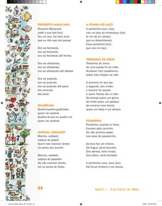 PeriQuiTO maracanã               a POmba nO laçO
                                      Periquito Maracanã               A pombinha voou, voou
                                      cadê a sua Iaiá [bis]            caiu no laço se embaraçou [bis]
                                      Faz um ano, faz dois anos        Ai me dá um abraço
                                      que eu não vejo ela passar.      que eu desembaraço
                                                                       Essa pombinha [bis]
                                      Ora vai fechando,                que caiu no laço.
                                      ora vai fechando,
                                      ora vai fechando até fechar.
                                                                       TeresinHa de Jesus
                                      Ora vai afastando,               Teresinha de jesus
                                      ora vai afastando,               de uma queda foi ao chão.
                                      ora vai afastando até afastar.   Acudiram três cavalheiros,
                                                                       todos três chapéu na mão
                                      Ora vai pulando,
                                      ora vai pulando,                 O primeiro foi seu pai;
                                      ora vai pulando até parar.       o segundo, seu irmão;
                                      Vai correndo                     o terceiro foi aquele
                                      até parar.                       a quem Teresa deu a mão.
                                                                       Da laranja quero um gomo,
                                                                       do limão quero um pedaço,
                                      guabiraba                        da morena mais bonita
                                      Quebra-quebra guabiraba,         quero um beijo e um abraço.
                                      quero ver quebrar
                                      Quebra lá que eu quebro cá,
                                      quero ver quebrar.               POmbinHa
                                                                       Pombinha, quando tu fores,
                                                                       Escreve pelo caminho.
                                      marcHa, sOldadO                  Se não achares papel,
                                      Marcha, soldado,                 nas asas do passarinho.
                                      cabeça de papel!
                                      Quem não marchar direito         Do bico faz um tinteiro.
                                      vai preso pro quartel.           Da língua, pena dourada.
                                                                       Dos dentes, letra miúda.
                                      Marcha, soldado,                 Dos olhos, carta fechada.
                                      cabeça de papelão!
                                      Se não marchar direito,          A pombinha voou, voou [bis]
                                      cai na ponta do facão.           Ela foi-se embora e me deixou.




                                      24                                      parte 1 - caNtigaS De roDa



Livro de Textos_Aluno_20_12.indd 24                                                                        1/3/08 5:52:23 PM
 