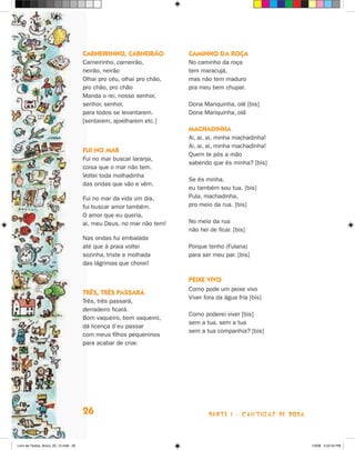 carneirinHO, carneirãO           caminHO da rOça
                                      Carneirinho, carneirão,          No caminho da roça
                                      neirão, neirão                   tem maracujá,
                                      Olhai pro céu, olhai pro chão,   mas não tem maduro
                                      pro chão, pro chão               pra meu bem chupar.
                                      Manda o rei, nosso senhor,
                                      senhor, senhor,                  Dona Mariquinha, olê [bis]
                                      para todos se levantarem.        Dona Mariquinha, olá
                                      [sentarem, ajoelharem etc.]
                                                                       macHadinHa
                                                                       Ai, ai, ai, minha machadinha!
                                                                       Ai, ai, ai, minha machadinha!
                                      fui nO mar
                                                                       Quem te pôs a mão
                                      Fui no mar buscar laranja,
                                                                       sabendo que és minha? [bis]
                                      coisa que o mar não tem.
                                      Voltei toda molhadinha
                                                                       Se és minha,
                                      das ondas que vão e vêm.
                                                                       eu também sou tua. [bis]
                                      Fui no mar da vida um dia,       Pula, machadinha,
                                      fui buscar amor também.          pro meio da rua. [bis]
                                      O amor que eu queria,
                                      ai, meu Deus, no mar não tem!    No meio da rua
                                                                       não hei de ficar. [bis]
                                      Nas ondas fui embalada
                                      até que à praia voltei           Porque tenho (Fulana)
                                      sozinha, triste e molhada        para ser meu par. [bis]
                                      das lágrimas que chorei!

                                                                       Peixe vivO
                                                                       Como pode um peixe vivo
                                      Três, Três Passará
                                                                       Viver fora da água fria [bis]
                                      Três, três passará,
                                      derradeiro ficará.
                                                                       Como poderei viver [bis]
                                      Bom vaqueiro, bom vaqueiro,
                                                                       sem a tua, sem a tua
                                      dá licença d’eu passar
                                                                       sem a tua companhia? [bis]
                                      com meus filhos pequeninos
                                      para acabar de criar.




                                      26                                       parte 1 - caNtigaS De roDa



Livro de Textos_Aluno_20_12.indd 26                                                                         1/3/08 5:52:24 PM
 