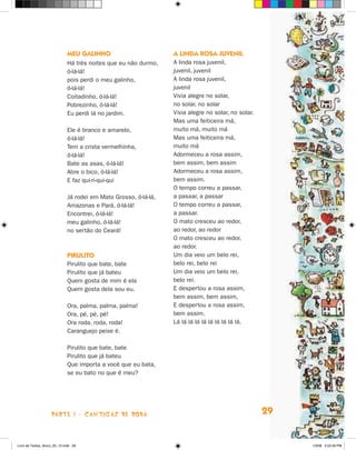 meu galinHO                         a linda rOsa Juvenil
                             há três noites que eu não durmo,    A linda rosa juvenil,
                             ó-lá-lá!                            juvenil, juvenil
                             pois perdi o meu galinho,           A linda rosa juvenil,
                             ó-lá-lá!                            juvenil
                             Coitadinho, ó-lá-lá!                Vivia alegre no solar,
                             Pobrezinho, ó-lá-lá!                no solar, no solar
                             Eu perdi lá no jardim.              Vivia alegre no solar, no solar.
                                                                 Mas uma feiticeira má,
                             Ele é branco e amarelo,             muito má, muito má
                             ó-lá-lá!                            Mas uma feiticeira má,
                             Tem a crista vermelhinha,           muito má
                             ó-lá-lá!                            Adormeceu a rosa assim,
                             Bate as asas, ó-lá-lá!              bem assim, bem assim
                             Abre o bico, ó-lá-lá!               Adormeceu a rosa assim,
                             E faz qui-ri-qui-qui                bem assim.
                                                                 O tempo correu a passar,
                             já rodei em Mato Grosso, ó-lá-lá,   a passar, a passar
                             Amazonas e Pará, ó-lá-lá!           O tempo correu a passar,
                             Encontrei, ó-lá-lá!                 a passar.
                             meu galinho, ó-lá-lá!               O mato cresceu ao redor,
                             no sertão do Ceará!                 ao redor, ao redor
                                                                 O mato cresceu ao redor,
                                                                 ao redor.
                             PiruliTO                            Um dia veio um belo rei,
                             Pirulito que bate, bate             belo rei, belo rei
                             Pirulito que já bateu               Um dia veio um belo rei,
                             Quem gosta de mim é ela             belo rei.
                             Quem gosta dela sou eu.             E despertou a rosa assim,
                                                                 bem assim, bem assim,
                             Ora, palma, palma, palma!           E despertou a rosa assim,
                             Ora, pé, pé, pé!                    bem assim.
                             Ora roda, roda, roda!               Lá lá lá lá lá lá lá lá lá lá.
                             Caranguejo peixe é.

                             Pirulito que bate, bate
                             Pirulito que já bateu
                             Que importa a você que eu bata,
                             se eu bato no que é meu?




                    parte 1 - caNtigaS De roDa                                                      29


Livro de Textos_Aluno_20_12.indd 29                                                                      1/3/08 5:52:26 PM
 