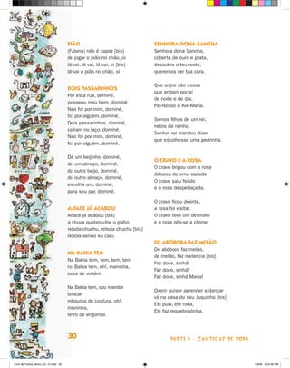 PiãO                                 senHOra dOna sancHa
                                      (Fulana) não é capaz [bis]           Senhora dona Sancha,
                                      de jogar o pião no chão, oi          coberta de ouro e prata,
                                      lá vai, lá vai, lá vai, oi [bis]     descubra o teu rosto,
                                      lá vai o pião no chão, oi            queremos ver tua cara.

                                                                           Que anjos são esses
                                      dOis PassarinHOs
                                                                           que andam por aí
                                      Por esta rua, dominé,
                                                                           de noite e de dia,
                                      passeou meu bem, dominé.
                                                                           Pai-Nosso e Ave-Maria.
                                      Não foi por mim, dominé,
                                      foi por alguém, dominé.
                                                                           Somos filhos de um rei,
                                      Dois passarinhos, dominé,
                                                                           netos da rainha.
                                      caíram no laço, dominé.
                                                                           Senhor rei mandou dizer
                                      Não foi por mim, dominé,
                                                                           que escolhesse uma pedrinha.
                                      foi por alguém, dominé.

                                      Dá um beijinho, dominé,
                                                                           O cravO e a rOsa
                                      dá um abraço, dominé,
                                                                           O cravo brigou com a rosa
                                      dá outro beijo, dominé,
                                                                           debaixo de uma sacada
                                      dá outro abraço, dominé,
                                                                           O cravo saiu ferido
                                      escolha um, dominé,
                                                                           e a rosa despedaçada.
                                      para seu par, dominé.

                                                                           O cravo ficou doente,
                                      alface Já acabOu                     a rosa foi visitar.
                                      Alface já acabou [bis]               O cravo teve um desmaio
                                      a chuva quebrou-lhe o galho          e a rosa pôs-se a chorar.
                                      rebola chuchu, rebola chuchu [bis]
                                      rebola senão eu caio.
                                                                           de abóbOra faZ melãO
                                                                           De abóbora faz melão,
                                      na baHia Tem
                                                                           de melão, faz melancia [bis]
                                      Na Bahia tem, tem, tem, tem
                                                                           Faz doce, sinhá!
                                      na Bahia tem, oh!, maninha,
                                                                           Faz doce, sinhá!
                                      coco de vintém.
                                                                           Faz doce, sinhá Maria!

                                      Na Bahia tem, vou mandar
                                                                           Quem quiser aprender a dançar
                                      buscar
                                                                           vá na casa do seu juquinha [bis]
                                      máquina de costura, oh!,
                                                                           Ele pula, ele roda,
                                      maninha,
                                                                           Ele faz requebradinha.
                                      ferro de engomar.



                                      30                                          parte 1 - caNtigaS De roDa



Livro de Textos_Aluno_20_12.indd 30                                                                            1/3/08 5:52:26 PM
 