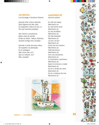 asa-branca                         marinHeirO só
                             Luiz Gonzaga e Humberto Teixeira   Domínio público

                             Quando olhei a terra ardendo       Eu não sou daqui
                             Qual fogueira de São joão          Marinheiro só
                             Eu perguntei a Deus do céu, ai     Eu não tenho amor
                             Por que tamanha judiação           Marinheiro só
                                                                Eu sou da Bahia
                             Até mesmo a asa-branca             Marinheiro só
                             Bateu asas do sertão               De São Salvador
                             Então eu disse: “Adeus, Rosinha,   Marinheiro só
                             Guarda contigo meu coração”.       Lá vem, lá vem
                                                                Marinheiro só
                             Quando o verde dos teus olhos      Como ele vem faceiro
                             Se espalhar na plantação           Marinheiro só
                             Eu te asseguro                     Todo de branco
                             Não chore não, viu?                Marinheiro só
                             Que eu voltarei, viu?              Com seu bonezinho
                             Meu coração!                       Marinheiro só
                                                                ó, marinheiro, marinheiro
                                                                Marinheiro só
                                                                Quem te ensinou a nadar
                                                                Marinheiro só
                                                                Ou foi o tombo do navio
                                                                Marinheiro só
                                                                Ou foi o balanço do mar
                                                                Marinheiro só




                    parte 1 - caNçõeS                                                       33


Livro de Textos_Aluno_20_12.indd 33                                                              1/3/08 5:52:33 PM
 