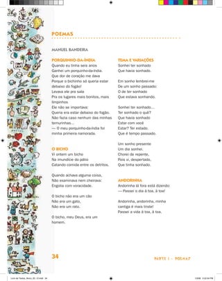 POemas

                                      manuel bandeira

                                      POrQuinHO-da-índia                   Tema e variações
                                      Quando eu tinha seis anos            Sonhei ter sonhado
                                      Ganhei um porquinho-da-índia.        Que havia sonhado.
                                      Que dor de coração me dava
                                      Porque o bichinho só queria estar    Em sonho lembrei-me
                                      debaixo do fogão!                    De um sonho passado:
                                      Levava ele pra sala                  O de ter sonhado
                                      Pra os lugares mais bonitos, mais    Que estava sonhando.
                                      limpinhos
                                      Ele não se importava:                Sonhei ter sonhado…
                                      Queria era estar debaixo do fogão.   Ter sonhado o quê?
                                      Não fazia caso nenhum das minhas     Que havia sonhado
                                      ternurinhas...                       Estar com você
                                      — O meu porquinho-da-índia foi       Estar? Ter estado.
                                      minha primeira namorada.             Que é tempo passado.

                                                                           Um sonho presente
                                      O bicHO                              Um dia sonhei.
                                      Vi ontem um bicho                    Chorei de repente,
                                      Na imundície do pátio                Pois vi, despertado,
                                      Catando comida entre os detritos.    Que tinha sonhado.

                                      Quando achava alguma coisa,
                                      Não examinava nem cheirava:          andOrinHa
                                      Engolia com voracidade.              Andorinha lá fora está dizendo:
                                                                           — Passei o dia à toa, à toa!
                                      O bicho não era um cão
                                      Não era um gato,                     Andorinha, andorinha, minha
                                      Não era um rato.                     cantiga é mais triste!
                                                                           Passei a vida à toa, à toa.
                                      O bicho, meu Deus, era um
                                      homem.




                                      34                                                          parte 1 - poemaS



Livro de Textos_Aluno_20_12.indd 34                                                                                  1/3/08 5:52:34 PM
 