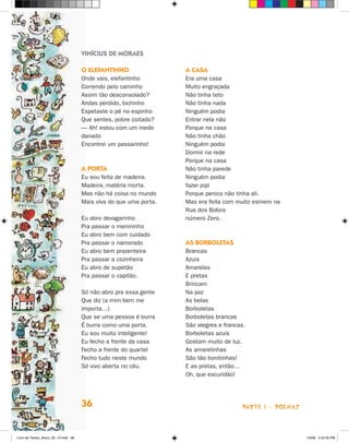 vinícius de mOraes

                                      O elefanTinHO                 a casa
                                      Onde vais, elefantinho        Era uma casa
                                      Correndo pelo caminho         Muito engraçada
                                      Assim tão desconsolado?       Não tinha teto
                                      Andas perdido, bichinho       Não tinha nada
                                      Espetaste o pé no espinho     Ninguém podia
                                      Que sentes, pobre coitado?    Entrar nela não
                                      — Ah! estou com um medo       Porque na casa
                                      danado                        Não tinha chão
                                      Encontrei um passarinho!      Ninguém podia
                                                                    Dormir na rede
                                                                    Porque na casa
                                      a POrTa                       Não tinha parede
                                      Eu sou feita de madeira.      Ninguém podia
                                      Madeira, matéria morta.       fazer pipi
                                      Mas não há coisa no mundo     Porque penico não tinha ali.
                                      Mais viva do que uma porta.   Mas era feita com muito esmero na
                                                                    Rua dos Bobos
                                      Eu abro devagarinho           número zero.
                                      Pra passar o menininho
                                      Eu abro bem com cuidado
                                      Pra passar o namorado         as bOrbOleTas
                                      Eu abro bem prazenteira       Brancas
                                      Pra passar a cozinheira       Azuis
                                      Eu abro de supetão            Amarelas
                                      Pra passar o capitão.         E pretas
                                                                    Brincam
                                      Só não abro pra essa gente    Na paz
                                      Que diz (a mim bem me         As belas
                                      importa…)                     Borboletas
                                      Que se uma pessoa é burra     Borboletas brancas
                                      é burra como uma porta.       São alegres e francas.
                                      Eu sou muito inteligente!     Borboletas azuis
                                      Eu fecho a frente da casa     Gostam muito de luz.
                                      Fecho a frente do quartel     As amarelinhas
                                      Fecho tudo neste mundo        São tão bonitinhas!
                                      Só vivo aberta no céu.        E as pretas, então…
                                                                    Oh, que escuridão!




                                      36                                                 parte 1 - poemaS



Livro de Textos_Aluno_20_12.indd 36                                                                         1/3/08 5:52:35 PM
 