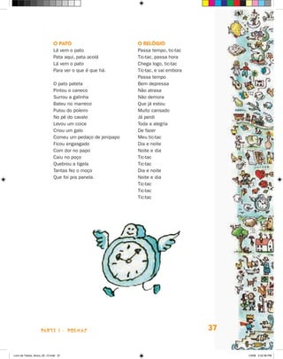 O PaTO                        O relógiO
                             Lá vem o pato                 Passa tempo, tic-tac
                             Pata aqui, pata acolá         Tic-tac, passa hora
                             Lá vem o pato                 Chega logo, tic-tac
                             Para ver o que é que há.      Tic-tac, e vai embora
                                                           Passa tempo
                             O pato pateta                 Bem depressa
                             Pintou o caneco               Não atrasa
                             Surrou a galinha              Não demora
                             Bateu no marreco              Que já estou
                             Pulou do poleiro              Muito cansado
                             No pé do cavalo               já perdi
                             Levou um coice                Toda a alegria
                             Criou um galo                 De fazer
                             Comeu um pedaço de jenipapo   Meu tic-tac
                             Ficou engasgado               Dia e noite
                             Com dor no papo               Noite e dia
                             Caiu no poço                  Tic-tac
                             Quebrou a tigela              Tic-tac
                             Tantas fez o moço             Dia e noite
                             Que foi pra panela.           Noite e dia
                                                           Tic-tac
                                                           Tic-tac
                                                           Tic-tac




                    parte 1 - poemaS                                               37


Livro de Textos_Aluno_20_12.indd 37                                                     1/3/08 5:52:36 PM
 