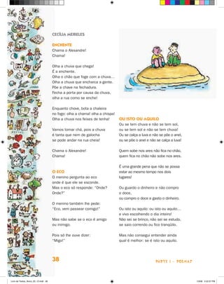 cecília meireles

                                      encHenTe
                                      Chama o Alexandre!
                                      Chama!

                                      Olha a chuva que chega!
                                      é a enchente.
                                      Olha o chão que foge com a chuva…
                                      Olha a chuva que encharca a gente.
                                      Põe a chave na fechadura.
                                      Fecha a porta por causa da chuva,
                                      olha a rua como se enche!

                                      Enquanto chove, bota a chaleira
                                      no fogo: olha a chama! olha a chispa!
                                      Olha a chuva nos feixes de lenha!       Ou isTO Ou aQuilO
                                                                              Ou se tem chuva e não se tem sol,
                                      Vamos tomar chá, pois a chuva           ou se tem sol e não se tem chuva!
                                      é tanta que nem de galocha              Ou se calça a luva e não se põe o anel,
                                      se pode andar na rua cheia!             ou se põe o anel e não se calça a luva!

                                      Chama o Alexandre!                      Quem sobe nos ares não fica no chão,
                                      Chama!                                  quem fica no chão não sobe nos ares.

                                                                              é uma grande pena que não se possa
                                      O ecO                                   estar ao mesmo tempo nos dois
                                      O menino pergunta ao eco                lugares!
                                      onde é que ele se esconde.
                                      Mas o eco só responde: “Onde?           Ou guardo o dinheiro e não compro
                                      Onde?”                                  o doce,
                                                                              ou compro o doce e gasto o dinheiro.
                                      O menino também lhe pede:
                                      “Eco, vem passear comigo!”              Ou isto ou aquilo: ou isto ou aquilo…
                                                                              e vivo escolhendo o dia inteiro!
                                      Mas não sabe se o eco é amigo           Não sei se brinco, não sei se estudo,
                                      ou inimigo.                             se saio correndo ou fico tranqüilo.

                                      Pois só lhe ouve dizer:                 Mas não consegui entender ainda
                                      “Migo!”                                 qual é melhor: se é isto ou aquilo.




                                      38                                                            parte 1 - poemaS



Livro de Textos_Aluno_20_12.indd 38                                                                                     1/3/08 5:52:37 PM
 