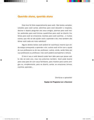 Querido aluno, querida aluna


                                    Este livro foi feito especialmente para você. São textos variados:
                              canções para você cantar, adivinhas para você descobrir a resposta,
                              decorar e depois perguntar aos seus amigos, poemas para você reci-
                              tar, parlendas para você brincar, quadrinhas para você se divertir, his-
                              tórias para você se emocionar, receitas para você cozinhar... e muitos
                              outros, que não só vão ajudar você a aprender a ler, mas também vão
                              deixar você cada vez mais sabido(a)!
                                   Alguns destes textos você poderá ler sozinho(a) mesmo que ain-
                              da esteja começando a aprender a ler; outros você irá ler com a ajuda
                              de sua professora ou de seu professor; outros, ainda, serão lidos por
                              sua professora ou professor, mas você poderá acompanhar a leitura.
                                   O livro é seu e você deverá cuidar bem dele para que possa usá-
                              lo não só este ano, mas nos próximos também. Você pode levá-lo
                              para casa para ler com seus familiares, para mostrar para outros ami-
                              gos ou, simplesmente, para se divertir, cantar, se emocionar, brincar,
                              cozinhar, aprender...




                                                                               Divirta-se e aproveite!

                                                                 Equipe do Programa Ler e Escrever




Livro de Textos_Aluno_20_12.indd 3                                                                       1/3/08 5:52:08 PM
 