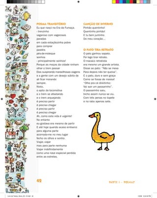 POema TransiTóriO                      cançãO de invernO
                                      Eu que nasci na Era da Fumaça.         Pinhão quentinho!
                                      - trenzinho                            Quentinho pinhão!
                                      vagaroso com vagarosas                 E tu bem juntinho
                                      paradas                                Do meu coração…
                                      em cada estaçãozinha pobre
                                      para comprar
                                      pastéis                                O PaTO Tira reTraTO
                                      pés-de-moleque                         O pato ganhou sapato.
                                      sonhos                                 Foi logo tirar retrato.
                                      - principalmente sonhos!               O macaco retratista
                                      Porque as moças da cidade vinham       era mesmo um grande artista.
                                      olhar o trem passar                    Disse ao pato: “Não se mexa
                                      Elas suspirando maravilhosas viagens   Para depois não ter queixa”.
                                      e a gente com um desejo súbito de      E o pato, duro e sem graça
                                      ali ficar morando                      Como se fosse de massa!
                                      sempre.                                “Olhe pra cá direitinho:
                                      Nisto,                                 Vai sair um passarinho”.
                                      o apito da locomotiva                  O passarinho saiu,
                                      e o trem se afastando                  bicho assim nunca se viu.
                                      e o trem arquejando                    Com três penas no topete
                                      é preciso partir                       e no rabo apenas sete.
                                      é preciso chegar
                                      é preciso partir
                                      é preciso chegar
                                      Ah, como esta vida é urgente!
                                      No entanto
                                      eu gostava era mesmo de partir
                                      E até hoje quando acaso embarco
                                      para alguma parte
                                      acomodo-me no meu lugar
                                      fecho os olhos e sonho.
                                      Viajar, viajar
                                      mas para parte nenhuma
                                      Viajar indefinidamente
                                      como uma nave especial perdida
                                      entre as estrelas.




                                      42                                                         parte 1 - poemaS



Livro de Textos_Aluno_20_12.indd 42                                                                                 1/3/08 5:52:40 PM
 