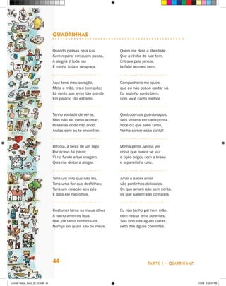 QuadrinHas

                                      Quando passas pela rua          Quem me dera a liberdade
                                      Sem reparar em quem passa,      Que a réstia do luar tem,
                                      A alegria é toda tua            Entrava pela janela,
                                      E minha toda a desgraça.        Ia falar ao meu bem.



                                      Aqui tens meu coração,          Companheiro me ajude
                                      Mete a mão, tira-o com jeito;   que eu não posso cantar só.
                                      Lá verás que amor tão grande    Eu sozinho canto bem,
                                      Em palácio tão estreito.        com você canto melhor.



                                      Tenho vontade de ver-te,        Quatrocentos guardanapos,
                                      Mas não sei como acertar;       seis vinténs em cada ponta.
                                      Passeias onde não ando,         Você diz que sabe tanto,
                                      Andas sem eu te encontrar.      Venha somar essa conta!



                                      Um dia, à beira de um lago      Minha gente, venha ver
                                      Por acaso fui parar;            coisa que nunca se viu:
                                      Vi no fundo a tua imagem.       o tição brigou com a brasa
                                      Quis me deitar a afogar.        e a panelinha caiu.



                                      Tens um livro que não lês,      Amar e saber amar
                                      Tens uma flor que desfolhas;    são pontinhos delicados.
                                      Tens um coração aos pés         Os que amam são sem conta,
                                      E para ele não olhas.           os que sabem são contados.



                                      Costumei tanto os meus olhos    Eu não tenho pai nem mãe,
                                      A namorarem os teus,            nem nessa terra parentes.
                                      Que, de tanto confundi-los,     Sou filho das águas claras,
                                      Nem já sei quais são os meus.   neto das águas correntes.




                                      44                                             parte 1 - quaDriNhaS



Livro de Textos_Aluno_20_12.indd 44                                                                         1/3/08 5:52:41 PM
 