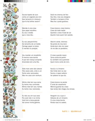 Escuta tapete de ouro         Você me chamou de feio
                                      conta um segredo pra mim      Sou feio, mas sou dengoso
                                      Que tamanho é o tesouro       Também o tempero é feio
                                      que te faz brilhar assim?     Mas faz o prato gostoso.



                                      Mamãe é uma rosa              Cravo branco, cravo branco
                                      Que papai escolheu            Cravo de toda nação
                                      Eu sou o botão                Quando o cravo muda de cor
                                      que a rosa deu.               Quanto mais quem tem paixão.



                                      Eu sou pequenininha           Alecrim verde, cheiroso
                                      Do tamanho de um botão        Na janela do meu bem
                                      Carrego papai no bolso        Ainda bem não me casei
                                      E mamãe no coração.           já me dão os parabéns.



                                      Vou mandar um recadinho       O cravo quando nasce
                                      à menina mais bonita          Toma conta do jardim
                                      A que tem trança comprida     Eu também vivo querendo
                                      Amarrada com uma fita.        Quem tome conta de mim.



                                      Sete mais sete são catorze    Nunca vi o limoeiro
                                      Três vezes sete, vinte e um   Dar limão bem na raiz
                                      Tenho sete namorados          Nunca vi rapaz solteiro
                                      Não me caso com nenhum.       ter palavra no que diz.



                                      Minha mãe tem sua cama        Cravo branco na janela
                                      Eu tenho meu cortinado        é sinal de casamento
                                      Minha mãe tem seu marido      Menina guarda teu cravo
                                      Eu tenho meu namorado.        Que ainda não chegou teu tempo.



                                      Eu não vou em sua casa        Ninguém viu o que vi
                                      Pra você não ir na minha      Debaixo de um limoeiro
                                      Você tem a boca grande        Vi uma moça bonita
                                      Vai comer minha galinha.      Pondo rosa no cabelo.




                                      46                                            parte 1 - quaDriNhaS



Livro de Textos_Aluno_20_12.indd 46                                                                        1/3/08 5:52:42 PM
 