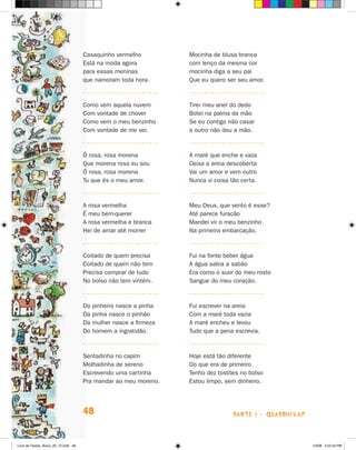 Casaquinho vermelho           Mocinha de blusa branca
                                      Está na moda agora            com lenço da mesma cor
                                      para essas meninas            mocinha diga a seu pai
                                      que namoram toda hora.        Que eu quero ser seu amor.



                                      Como vem aquela nuvem         Tirei meu anel do dedo
                                      Com vontade de chover         Botei na palma da mão
                                      Como vem o meu benzinho       Se eu contigo não casar
                                      Com vontade de me ver.        a outro não dou a mão.



                                      ó rosa, rosa morena           A maré que enche e vaza
                                      Que morena rosa eu sou        Deixa a areia descoberta
                                      ó rosa, rosa morena           Vai um amor e vem outro
                                      Tu que és o meu amor.         Nunca vi coisa tão certa.



                                      A rosa vermelha               Meu Deus, que vento é esse?
                                      é meu bem-querer              Até parece furacão
                                      A rosa vermelha e branca      Mandei vir o meu benzinho
                                      hei de amar até morrer        Na primeira embarcação.



                                      Coitado de quem precisa       Fui na fonte beber água
                                      Coitado de quem não tem       A água sabia a sabão
                                      Precisa comprar de tudo       Era como o suor do meu rosto
                                      No bolso não tem vintém.      Sangue do meu coração.



                                      Do   pinheiro nasce a pinha   Fui escrever na areia
                                      Da   pinha nasce o pinhão     Com a maré toda vazia
                                      Da   mulher nasce a firmeza   A maré encheu e levou
                                      Do   homem a ingratidão.      Tudo que a pena escrevia.



                                      Sentadinha no capim           hoje está tão diferente
                                      Molhadinha de sereno          Do que era de primeiro
                                      Escrevendo uma cartinha       Tenho dez tostões no bolso
                                      Pra mandar ao meu moreno.     Estou limpo, sem dinheiro.




                                      48                                            parte 1 - quaDriNhaS



Livro de Textos_Aluno_20_12.indd 48                                                                        1/3/08 5:52:43 PM
 