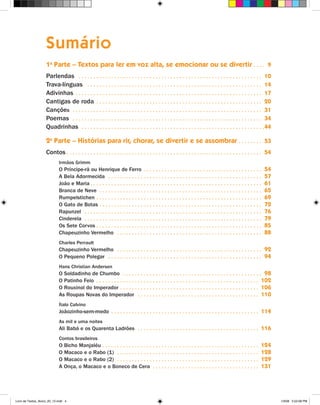 Sumário
                    1a Parte – Textos para ler em voz alta, se emocionar ou se divertir  .  .  .  . 9
                    Parlendas  .  .  .  .  .  .  .  .  .  .  .  .  .  .  .  .  .  .  .  .  .  .  .  .  .  .  .  .  .  .  .  .  .  .  .  .  .  .  .  .  .  .  .  .  .  .  .  .  .  .  .  .  .  .  .  .  .  .  .  .  .  . 10
                    Trava-línguas  .  .  .  .  .  .  .  .  .  .  .  .  .  .  .  .  .  .  .  .  .  .  .  .  .  .  .  .  .  .  .  .  .  .  .  .  .  .  .  .  .  .  .  .  .  .  .  .  .  .  .  .  .  .  .  .  .  .  . 14
                    Adivinhas  .  .  .  .  .  .  .  .  .  .  .  .  .  .  .  .  .  .  .  .  .  .  .  .  .  .  .  .  .  .  .  .  .  .  .  .  .  .  .  .  .  .  .  .  .  .  .  .  .  .  .  .  .  .  .  .  .  .  .  .  .  .  . 17
                    Cantigas de roda  .  .  .  .  .  .  .  .  .  .  .  .  .  .  .  .  .  .  .  .  .  .  .  .  .  .  .  .  .  .  .  .  .  .  .  .  .  .  .  .  .  .  .  .  .  .  .  .  .  .  .  .  .  .  .  . 20
                    Canções  .  .  .  .  .  .  .  .  .  .  .  .  .  .  .  .  .  .  .  .  .  .  .  .  .  .  .  .  .  .  .  .  .  .  .  .  .  .  .  .  .  .  .  .  .  .  .  .  .  .  .  .  .  .  .  .  .  .  .  .  .  .  .  . 31
                    Poemas  .  .  .  .  .  .  .  .  .  .  .  .  .  .  .  .  .  .  .  .  .  .  .  .  .  .  .  .  .  .  .  .  .  .  .  .  .  .  .  .  .  .  .  .  .  .  .  .  .  .  .  .  .  .  .  .  .  .  .  .  .  .  .  . 34
                    Quadrinhas  .  .  .  .  .  .  .  .  .  .  .  .  .  .  .  .  .  .  .  .  .  .  .  .  .  .  .  .  .  .  .  .  .  .  .  .  .  .  .  .  .  .  .  .  .  .  .  .  .  .  .  .  .  .  .  .  .  .  .  .  .  . 44

                    2a Parte – Histórias para rir, chorar, se divertir e se assombrar  .  .  .  .  .  .  .  . 53
                    Contos  .  .  .  .  .  .  .  .  .  .  .  .  .  .  .  .  .  .  .  .  .  .  .  .  .  .  .  .  .  .  .  .  .  .  .  .  .  .  .  .  .  .  .  .  .  .  .  .  .  .  .  .  .  .  .  .  .  .  .  .  .  .  .  .  .  . 54
                               Irmãos Grimm
                               O Príncipe-rã ou Henrique de Ferro  .  .  .  .  .  .  .  .  .  .  .  .  .  .  .  .  .  .  .  .  .  .  .  .  .  .  .  .  .  .  .  .  .  .  .  .  .  .  .  .                                      54
                               A Bela Adormecida  .  .  .  .  .  .  .  .  .  .  .  .  .  .  .  .  .  .  .  .  .  .  .  .  .  .  .  .  .  .  .  .  .  .  .  .  .  .  .  .  .  .  .  .  .  .  .  .  .  .  .  .                   57
                               João e Maria  .  .  .  .  .  .  .  .  .  .  .  .  .  .  .  .  .  .  .  .  .  .  .  .  .  .  .  .  .  .  .  .  .  .  .  .  .  .  .  .  .  .  .  .  .  .  .  .  .  .  .  .  .  .  .  .  .  .      61
                               Branca de Neve  .  .  .  .  .  .  .  .  .  .  .  .  .  .  .  .  .  .  .  .  .  .  .  .  .  .  .  .  .  .  .  .  .  .  .  .  .  .  .  .  .  .  .  .  .  .  .  .  .  .  .  .  .  .  .             65
                               Rumpelstichen  .  .  .  .  .  .  .  .  .  .  .  .  .  .  .  .  .  .  .  .  .  .  .  .  .  .  .  .  .  .  .  .  .  .  .  .  .  .  .  .  .  .  .  .  .  .  .  .  .  .  .  .  .  .  .  .           69
                               O Gato de Botas  .  .  .  .  .  .  .  .  .  .  .  .  .  .  .  .  .  .  .  .  .  .  .  .  .  .  .  .  .  .  .  .  .  .  .  .  .  .  .  .  .  .  .  .  .  .  .  .  .  .  .  .  .  .  .            72
                               Rapunzel  .  .  .  .  .  .  .  .  .  .  .  .  .  .  .  .  .  .  .  .  .  .  .  .  .  .  .  .  .  .  .  .  .  .  .  .  .  .  .  .  .  .  .  .  .  .  .  .  .  .  .  .  .  .  .  .  .  .  .  .    76
                               Cinderela  .  .  .  .  .  .  .  .  .  .  .  .  .  .  .  .  .  .  .  .  .  .  .  .  .  .  .  .  .  .  .  .  .  .  .  .  .  .  .  .  .  .  .  .  .  .  .  .  .  .  .  .  .  .  .  .  .  .  .  .   79
                               Os Sete Corvos  .  .  .  .  .  .  .  .  .  .  .  .  .  .  .  .  .  .  .  .  .  .  .  .  .  .  .  .  .  .  .  .  .  .  .  .  .  .  .  .  .  .  .  .  .  .  .  .  .  .  .  .  .  .  .  .          85
                               Chapeuzinho Vermelho  .  .  .  .  .  .  .  .  .  .  .  .  .  .  .  .  .  .  .  .  .  .  .  .  .  .  .  .  .  .  .  .  .  .  .  .  .  .  .  .  .  .  .  .  .  .  .  .  .                         88
                               Charles Perrault
                               Chapeuzinho Vermelho  .  .  .  .  .  .  .  .  .  .  .  .  .  .  .  .  .  .  .  .  .  .  .  .  .  .  .  .  .  .  .  .  .  .  .  .  .  .  .  .  .  .  .  .  .  .  .  .  . 92
                               O Pequeno Polegar  .  .  .  .  .  .  .  .  .  .  .  .  .  .  .  .  .  .  .  .  .  .  .  .  .  .  .  .  .  .  .  .  .  .  .  .  .  .  .  .  .  .  .  .  .  .  .  .  .  .  .  . 94
                               Hans Christian Andersen
                               O Soldadinho de Chumbo  .  .  .  .  .  .  .  .  .  .  .  .  .  .  .  .  .  .  .  .  .  .  .  .  .  .  .  .  .  .  .  .  .  .  .  .  .  .  .  .  .  .  .  .  .  .  . 98
                               O Patinho Feio  .  .  .  .  .  .  .  .  .  .  .  .  .  .  .  .  .  .  .  .  .  .  .  .  .  .  .  .  .  .  .  .  .  .  .  .  .  .  .  .  .  .  .  .  .  .  .  .  .  .  .  .  .  .  . 102
                               O Rouxinol do Imperador  .  .  .  .  .  .  .  .  .  .  .  .  .  .  .  .  .  .  .  .  .  .  .  .  .  .  .  .  .  .  .  .  .  .  .  .  .  .  .  .  .  .  .  .  .  .  . 106
                               As Roupas Novas do Imperador  .  .  .  .  .  .  .  .  .  .  .  .  .  .  .  .  .  .  .  .  .  .  .  .  .  .  .  .  .  .  .  .  .  .  .  .  .  .  .  .  . 110
                               Ítalo Calvino
                               Joãozinho-sem-medo  .  .  .  .  .  .  .  .  .  .  .  .  .  .  .  .  .  .  .  .  .  .  .  .  .  .  .  .  .  .  .  .  .  .  .  .  .  .  .  .  .  .  .  .  .  .  .  .  .  . 114
                               As mil e uma noites
                               Ali Babá e os Quarenta Ladrões  .  .  .  .  .  .  .  .  .  .  .  .  .  .  .  .  .  .  .  .  .  .  .  .  .  .  .  .  .  .  .  .  .  .  .  .  .  .  .  .  . 116
                               Contos brasileiros
                               O Bicho Manjaléu  .  .  .  .  .  .  .  .  .  .  .  .  .  .  .  .  .  .  .  .  .  .  .  .  .  .  .  .  .  .  .  .  .  .  .  .  .  .  .  .  .  .  .  .  .  .  .  .  .  .  .  .  .             124
                               O Macaco e o Rabo (1)  .  .  .  .  .  .  .  .  .  .  .  .  .  .  .  .  .  .  .  .  .  .  .  .  .  .  .  .  .  .  .  .  .  .  .  .  .  .  .  .  .  .  .  .  .  .  .  .                       128
                               O Macaco e o Rabo (2)  .  .  .  .  .  .  .  .  .  .  .  .  .  .  .  .  .  .  .  .  .  .  .  .  .  .  .  .  .  .  .  .  .  .  .  .  .  .  .  .  .  .  .  .  .  .  .  .                       129
                               A Onça, o Macaco e o Boneco de Cera  .  .  .  .  .  .  .  .  .  .  .  .  .  .  .  .  .  .  .  .  .  .  .  .  .  .  .  .  .  .  .  .  .  .  .  .                                             131




Livro de Textos_Aluno_20_12.indd 4                                                                                                                                                                                                    1/3/08 5:52:08 PM
 