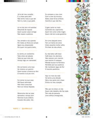 já te dei meu coração          Eu comparo o meu viver
                             E a chave para abrir           Com o viver do tico-tico.
                             Não tenho mais o que dar       Bateu asas foi-se embora
                             Nem tu mais o que pedir.       Sozinho é que não fico.



                             Lá no céu tem mil estrelas     O galo canta no mato
                             Reluzindo de riqueza           Comendo seu capinzinho
                             Quem quiser casar comigo       Quem tem amor anda magro
                             Não repare a pobreza.          Quem não tem anda gordinho.



                             Sou amada e sou querida        Em cima daquela serra
                             Por todas as flores do campo   Tem um banco de areia
                             Agora sou desprezada           Onde assenta mulher velha
                             Por quem me queria tanto.      Pra falar da vida alheia.



                             Eu tenho um vestidinho         Eu não bebo café doce
                             Todo cheio de babado           Café doce me aborrece
                             Toda vez que visto ele         Não namoro com menino
                             Arranjo logo um namorado.      que menino é moleque.
                                                            Mandei buscar na farmácia
                                                            Remédio pra tua ausência
                             Dei ao branco uma rosa         Me mandaram água de flor
                             Ao moreno um jasmim            E biscoito paciência.
                             Quem quiser o branco eu dou
                             O moreno é só pra mim.
                                                            Aqui no meio da roda
                                                            Só tenho uma afeição
                             Fui comer na sua casa          Abriu meu peito com chave
                             Até fiquei admirada            Entrou no meu coração.
                             Não havia coisa boa
                             Nem ao menos feijoada.
                                                            Meu pai me disse um dia
                                                            Quem não trabalha não faz nada
                             Moreninha não se case          Tem vida de parasita
                             Aproveite o tempo bom          Uma velhice amargurada.
                             Namorar é pra solteira
                             Casada não pode, não.




                    parte 1 - quaDriNhaS                                                     49


Livro de Textos_Aluno_20_12.indd 49                                                               1/3/08 5:52:44 PM
 