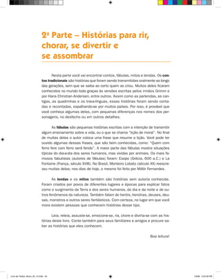 2a Parte – Histórias para rir,
                             chorar, se divertir e
                             se assombrar

                                    Nesta parte você vai encontrar contos, fábulas, mitos e lendas. Os con-
                             tos tradicionais são histórias que foram sendo transmitidas oralmente ao longo
                             das gerações, sem que se saiba ao certo quem as criou. Muitos deles ficaram
                             conhecidos no mundo todo graças às versões escritas pelos irmãos Grimm e
                             por hans Christian Andersen, entre outros. Assim como as parlendas, as can-
                             tigas, as quadrinhas e os trava-línguas, essas histórias foram sendo conta-
                             das e recontadas, espalhando-se por muitos países. Por isso, é provável que
                             você conheça algumas delas, com pequenas diferenças nos nomes dos per-
                             sonagens, no desfecho ou em outros detalhes.

                                    As fábulas são pequenas histórias escritas com a intenção de transmitir
                             algum ensinamento sobre a vida, ou o que se chama “lição de moral”. No final
                             de muitas delas o autor coloca uma frase que resume a lição. Você pode ter
                             ouvido algumas dessas frases, que são bem conhecidas, como: “Quem com
                             ferro fere com ferro será ferido”. A maior parte das fábulas mostra situações
                             típicas do dia-a-dia dos seres humanos, mas vividas por animais. Os mais fa-
                             mosos fabulistas (autores de fábulas) foram: Esopo (Grécia, 600 a.C.) e La
                             Fontaine (França, século xVIII). No Brasil, Monteiro Lobato (século xx) reescre-
                             veu muitas delas; nos dias de hoje, o mesmo foi feito por Millôr Fernandes.

                                    As lendas e os mitos também são histórias sem autoria conhecida.
                             Foram criados por povos de diferentes lugares e épocas para explicar fatos
                             como o surgimento da Terra e dos seres humanos, do dia e da noite e de ou-
                             tros fenômenos da natureza. Também falam de heróis, heroínas, deuses, deu-
                             sas, monstros e outros seres fantásticos. Com certeza, no lugar em que você
                             mora existem pessoas que conhecem histórias desse tipo.

                                   Leia, releia, assuste-se, emocione-se, ria, chore e divirta-se com as his-
                             tórias deste livro. Conte também para seus familiares e amigos e procure sa-
                             ber as histórias que eles conhecem.

                                                                                                Boa leitura!




Livro de Textos_Aluno_20_12.indd 53                                                                             1/3/08 5:52:48 PM
 