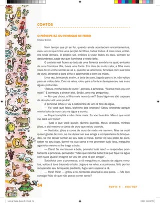 cOnTOs

                                      O PrínciPe-rã Ou HenriQue de ferrO
                                      irmãos grimm


                                             Num tempo que já se foi, quando ainda aconteciam encantamentos,
                                      viveu um rei que tinha uma porção de filhas, todas lindas. A mais nova, então,
                                      era linda demais. O próprio sol, embora a visse todos os dias, sempre se
                                      deslumbrava, cada vez que iluminava o rosto dela.
                                             O castelo real ficava ao lado de uma floresta sombria na qual, embaixo
                                      de uma frondosa tília, havia uma fonte. Em dias de muito calor, a filha mais
                                      nova do rei vinha sentar-se ali e, quando se aborrecia, brincava com sua bola
                                      de ouro, atirando-a para cima e apanhando-a com as mãos.
                                             Uma vez, brincando assim, a bola de ouro, jogada para o ar, não voltou
                                      para as mãos dela. Caiu na relva, rolou para a fonte e desapareceu nas suas
                                      águas profundas.
                                             “Adeus, minha bola de ouro!”, pensou a princesa. “Nunca mais vou ver
                                      você!” E começou a chorar alto. Então, uma voz perguntou:
                                             — Por que chora, a filha mais nova do rei? Suas lágrimas são capazes
                                      de derreter até uma pedra!
                                             A princesa olhou e viu a cabecinha de um rã fora da água.
                                             — Foi você que falou, bichinho dos charcos? Estou chorando porque
                                      minha bola de ouro caiu na água e sumiu.
                                             — Fique tranqüila e não chore mais. Eu vou buscá-la. Mas o que você
                                      me dará em troca?
                                             — Tudo o que você quiser, rãzinha querida. Meus vestidos, minhas
                                      jóias, e até mesmo a coroa de ouro que estou usando.
                                             — Vestidos, jóias e coroa de ouro de nada me servem. Mas se você
                                      quiser gostar de mim, se me deixar ser sua amiga e companheira de brinque-
                                      dos, se me deixar sentar ao seu lado à mesa, comer no seu prato de ouro,
                                      beber no seu copo, dormir na sua cama e me prometer tudo isso, mergulho
                                      agorinha mesmo e lhe trago a bola.
                                             — Claro! Se me trouxer a bola, prometo tudo isso! — respondeu pron-
                                      tamente a princesa, pensando: “Mas que rãzinha boba! Ela que fique na água
                                      com suas iguais! Imagine se vou ter uma rã por amiga!”.
                                             Satisfeita com a promessa, a rã mergulhou e, depois de alguns minu-
                                      tos, voltou à tona trazendo a bola. jogou-a na relva, e a princesa, feliz por ter
                                      recuperado seu brinquedo predileto, fugiu sem esperar a rã.
                                             — Pare! Pare! — gritou a rã, tentando alcançá-la aos pulos. — Me leve
                                      consigo! Não vê que não posso correr tanto?


                                      54                                                            parte 2 - coNtoS



Livro de Textos_Aluno_20_12.indd 54                                                                                       1/3/08 5:52:49 PM
 