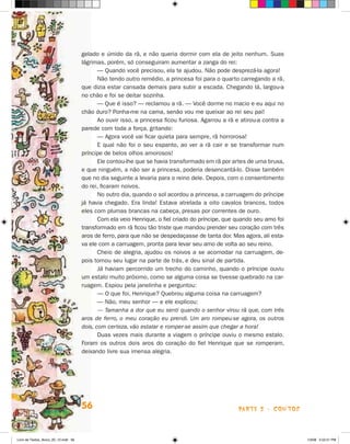 gelado e úmido da rã, e não queria dormir com ela de jeito nenhum. Suas
                                      lágrimas, porém, só conseguiram aumentar a zanga do rei:
                                             — Quando você precisou, ela te ajudou. Não pode desprezá-la agora!
                                             Não tendo outro remédio, a princesa foi para o quarto carregando a rã,
                                      que dizia estar cansada demais para subir a escada. Chegando lá, largou-a
                                      no chão e foi se deitar sozinha.
                                             — Que é isso? — reclamou a rã. — Você dorme no macio e eu aqui no
                                      chão duro? Ponha-me na cama, senão vou me queixar ao rei seu pai!
                                             Ao ouvir isso, a princesa ficou furiosa. Agarrou a rã e atirou-a contra a
                                      parede com toda a força, gritando:
                                             — Agora você vai ficar quieta para sempre, rã horrorosa!
                                             E qual não foi o seu espanto, ao ver a rã cair e se transformar num
                                      príncipe de belos olhos amorosos!
                                             Ele contou-lhe que se havia transformado em rã por artes de uma bruxa,
                                      e que ninguém, a não ser a princesa, poderia desencantá-lo. Disse também
                                      que no dia seguinte a levaria para o reino dele. Depois, com o consentimento
                                      do rei, ficaram noivos.
                                             No outro dia, quando o sol acordou a princesa, a carruagem do príncipe
                                      já havia chegado. Era linda! Estava atrelada a oito cavalos brancos, todos
                                      eles com plumas brancas na cabeça, presas por correntes de ouro.
                                             Com ela veio henrique, o fiel criado do príncipe, que quando seu amo foi
                                      transformado em rã ficou tão triste que mandou prender seu coração com três
                                      aros de ferro, para que não se despedaçasse de tanta dor. Mas agora, ali esta-
                                      va ele com a carruagem, pronta para levar seu amo de volta ao seu reino.
                                             Cheio de alegria, ajudou os noivos a se acomodar na carruagem, de-
                                      pois tomou seu lugar na parte de trás, e deu sinal de partida.
                                             já haviam percorrido um trecho do caminho, quando o príncipe ouviu
                                      um estalo muito próximo, como se alguma coisa se tivesse quebrado na car-
                                      ruagem. Espiou pela janelinha e perguntou:
                                             — O que foi, henrique? Quebrou alguma coisa na carruagem?
                                             — Não, meu senhor — e ele explicou:
                                             — Tamanha a dor que eu senti quando o senhor virou rã que, com três
                                      aros de ferro, o meu coração eu prendi. Um aro rompeu-se agora, os outros
                                      dois, com certeza, vão estalar e romper-se assim que chegar a hora!
                                             Duas vezes mais durante a viagem o príncipe ouviu o mesmo estalo.
                                      Foram os outros dois aros do coração do fiel henrique que se romperam,
                                      deixando livre sua imensa alegria.




                                      56                                                            parte 2 - coNtoS



Livro de Textos_Aluno_20_12.indd 56                                                                                      1/3/08 5:52:51 PM
 
