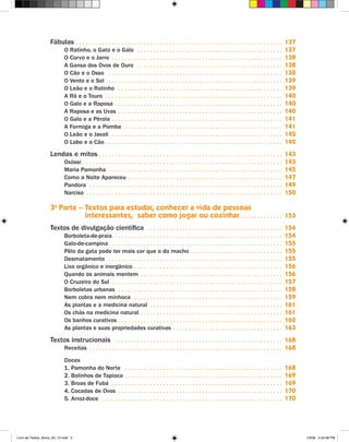 Fábulas  .  .  .  .  .  .  .  .  .  .  .  .  .  .  .  .  .  .  .  .  .  .  .  .  .  .  .  .  .  .  .  .  .  .  .  .  .  .  .  .  .  .  .  .  .  .  .  .  .  .  .  .  .  .  .  .  .  .  .  .  .  .  .  . 137
                               O Ratinho, o Gato e o Galo  .  .  .  .  .  .  .  .  .  .  .  .  .  .  .  .  .  .  .  .  .  .  .  .  .  .  .  .  .  .  .  .  .  .  .  .  .  .  .  .  .  .  .  .  .                                  137
                               O Corvo e o Jarro  .  .  .  .  .  .  .  .  .  .  .  .  .  .  .  .  .  .  .  .  .  .  .  .  .  .  .  .  .  .  .  .  .  .  .  .  .  .  .  .  .  .  .  .  .  .  .  .  .  .  .  .  .                   138
                               A Gansa dos Ovos de Ouro  .  .  .  .  .  .  .  .  .  .  .  .  .  .  .  .  .  .  .  .  .  .  .  .  .  .  .  .  .  .  .  .  .  .  .  .  .  .  .  .  .  .  .  .  .                                    138
                               O Cão e o Osso  .  .  .  .  .  .  .  .  .  .  .  .  .  .  .  .  .  .  .  .  .  .  .  .  .  .  .  .  .  .  .  .  .  .  .  .  .  .  .  .  .  .  .  .  .  .  .  .  .  .  .  .  .  .                   138
                               O Vento e o Sol  .  .  .  .  .  .  .  .  .  .  .  .  .  .  .  .  .  .  .  .  .  .  .  .  .  .  .  .  .  .  .  .  .  .  .  .  .  .  .  .  .  .  .  .  .  .  .  .  .  .  .  .  .  .                  139
                               O Leão e o Ratinho  .  .  .  .  .  .  .  .  .  .  .  .  .  .  .  .  .  .  .  .  .  .  .  .  .  .  .  .  .  .  .  .  .  .  .  .  .  .  .  .  .  .  .  .  .  .  .  .  .  .  .                        139
                               A Rã e o Touro  .  .  .  .  .  .  .  .  .  .  .  .  .  .  .  .  .  .  .  .  .  .  .  .  .  .  .  .  .  .  .  .  .  .  .  .  .  .  .  .  .  .  .  .  .  .  .  .  .  .  .  .  .  .  .                140
                               O Galo e a Raposa  .  .  .  .  .  .  .  .  .  .  .  .  .  .  .  .  .  .  .  .  .  .  .  .  .  .  .  .  .  .  .  .  .  .  .  .  .  .  .  .  .  .  .  .  .  .  .  .  .  .  .  .                      140
                               A Raposa e as Uvas  .  .  .  .  .  .  .  .  .  .  .  .  .  .  .  .  .  .  .  .  .  .  .  .  .  .  .  .  .  .  .  .  .  .  .  .  .  .  .  .  .  .  .  .  .  .  .  .  .  .  .                        140
                               O Galo e a Pérola  .  .  .  .  .  .  .  .  .  .  .  .  .  .  .  .  .  .  .  .  .  .  .  .  .  .  .  .  .  .  .  .  .  .  .  .  .  .  .  .  .  .  .  .  .  .  .  .  .  .  .  .  .                   141
                               A Formiga e a Pomba  .  .  .  .  .  .  .  .  .  .  .  .  .  .  .  .  .  .  .  .  .  .  .  .  .  .  .  .  .  .  .  .  .  .  .  .  .  .  .  .  .  .  .  .  .  .  .  .  .                             141
                               O Leão e o Javali  .  .  .  .  .  .  .  .  .  .  .  .  .  .  .  .  .  .  .  .  .  .  .  .  .  .  .  .  .  .  .  .  .  .  .  .  .  .  .  .  .  .  .  .  .  .  .  .  .  .  .  .  .                   142
                               O Lobo e o Cão  .  .  .  .  .  .  .  .  .  .  .  .  .  .  .  .  .  .  .  .  .  .  .  .  .  .  .  .  .  .  .  .  .  .  .  .  .  .  .  .  .  .  .  .  .  .  .  .  .  .  .  .  .  .  .                142
                    Lendas e mitos  .  .  .  .  .  .  .  .  .  .  .  .  .  .  .  .  .  .  .  .  .  .  .  .  .  .  .  .  .  .  .  .  .  .  .  .  .  .  .  .  .  .  .  .  .  .  .  .  .  .  .  .  .  .  .  .  . 143
                               Oxóssi  .  .  .  .  .  .  .  .  .  .  .  .  .  .  .  .  .  .  .  .  .  .  .  .  .  .  .  .  .  .  .  .  .  .  .  .  .  .  .  .  .  .  .  .  .  .  .  .  .  .  .  .  .  .  .  .  .  .  .  .  .  .   143
                               Maria Pamonha  .  .  .  .  .  .  .  .  .  .  .  .  .  .  .  .  .  .  .  .  .  .  .  .  .  .  .  .  .  .  .  .  .  .  .  .  .  .  .  .  .  .  .  .  .  .  .  .  .  .  .  .  .  .                    145
                               Como a Noite Apareceu  .  .  .  .  .  .  .  .  .  .  .  .  .  .  .  .  .  .  .  .  .  .  .  .  .  .  .  .  .  .  .  .  .  .  .  .  .  .  .  .  .  .  .  .  .  .  .  .                              147
                               Pandora  .  .  .  .  .  .  .  .  .  .  .  .  .  .  .  .  .  .  .  .  .  .  .  .  .  .  .  .  .  .  .  .  .  .  .  .  .  .  .  .  .  .  .  .  .  .  .  .  .  .  .  .  .  .  .  .  .  .  .  .        149
                               Narciso  .  .  .  .  .  .  .  .  .  .  .  .  .  .  .  .  .  .  .  .  .  .  .  .  .  .  .  .  .  .  .  .  .  .  .  .  .  .  .  .  .  .  .  .  .  .  .  .  .  .  .  .  .  .  .  .  .  .  .  .  .     150

                    3a Parte – Textos para estudar, conhecer a vida de pessoas
                               interessantes, saber como jogar ou cozinhar  .  .  .  .  .  .  .  .  .  .  .  .  . 153
                    Textos de divulgação científica  .  .  .  .  .  .  .  .  .  .  .  .  .  .  .  .  .  .  .  .  .  .  .  .  .  .  .  .  .  .  .  .  .  .  .  .  .  .  .  .  .  . 154
                               Borboleta-de-praia  .  .  .  .  .  .  .  .  .  .  .  .  .  .  .  .  .  .  .  .  .  .  .  .  .  .  .  .  .  .  .  .  .  .  .  .  .  .  .  .  .  .  .  .  .  .  .  .  .  .  .  .                     154
                               Galo-de-campina  .  .  .  .  .  .  .  .  .  .  .  .  .  .  .  .  .  .  .  .  .  .  .  .  .  .  .  .  .  .  .  .  .  .  .  .  .  .  .  .  .  .  .  .  .  .  .  .  .  .  .  .  .                     155
                               Pêlo da gata pode ter mais cor que o do macho  .  .  .  .  .  .  .  .  .  .  .  .  .  .  .  .  .  .  .  .  .  .  .  .  .  .  .  .                                                                  155
                               Desmatamento  .  .  .  .  .  .  .  .  .  .  .  .  .  .  .  .  .  .  .  .  .  .  .  .  .  .  .  .  .  .  .  .  .  .  .  .  .  .  .  .  .  .  .  .  .  .  .  .  .  .  .  .  .  .                     155
                               Lixo orgânico e inorgânico  .  .  .  .  .  .  .  .  .  .  .  .  .  .  .  .  .  .  .  .  .  .  .  .  .  .  .  .  .  .  .  .  .  .  .  .  .  .  .  .  .  .  .  .  .  .                               156
                               Quando os animais mentem  .  .  .  .  .  .  .  .  .  .  .  .  .  .  .  .  .  .  .  .  .  .  .  .  .  .  .  .  .  .  .  .  .  .  .  .  .  .  .  .  .  .  .  .                                       156
                               O Cruzeiro do Sul  .  .  .  .  .  .  .  .  .  .  .  .  .  .  .  .  .  .  .  .  .  .  .  .  .  .  .  .  .  .  .  .  .  .  .  .  .  .  .  .  .  .  .  .  .  .  .  .  .  .  .  .  .                   157
                               Borboletas urbanas  .  .  .  .  .  .  .  .  .  .  .  .  .  .  .  .  .  .  .  .  .  .  .  .  .  .  .  .  .  .  .  .  .  .  .  .  .  .  .  .  .  .  .  .  .  .  .  .  .  .  .                        158
                               Nem cobra nem minhoca  .  .  .  .  .  .  .  .  .  .  .  .  .  .  .  .  .  .  .  .  .  .  .  .  .  .  .  .  .  .  .  .  .  .  .  .  .  .  .  .  .  .  .  .  .  .                                    159
                               As plantas e a medicina natural  .  .  .  .  .  .  .  .  .  .  .  .  .  .  .  .  .  .  .  .  .  .  .  .  .  .  .  .  .  .  .  .  .  .  .  .  .  .  .  .  .                                         161
                               Os chás na medicina natural  .  .  .  .  .  .  .  .  .  .  .  .  .  .  .  .  .  .  .  .  .  .  .  .  .  .  .  .  .  .  .  .  .  .  .  .  .  .  .  .  .  .  .  .                                    161
                               Os banhos curativos  .  .  .  .  .  .  .  .  .  .  .  .  .  .  .  .  .  .  .  .  .  .  .  .  .  .  .  .  .  .  .  .  .  .  .  .  .  .  .  .  .  .  .  .  .  .  .  .  .  .  .                       162
                               As plantas e suas propriedades curativas  .  .  .  .  .  .  .  .  .  .  .  .  .  .  .  .  .  .  .  .  .  .  .  .  .  .  .  .  .  .  .  .  .  .                                                     163
                    Textos instrucionais  .  .  .  .  .  .  .  .  .  .  .  .  .  .  .  .  .  .  .  .  .  .  .  .  .  .  .  .  .  .  .  .  .  .  .  .  .  .  .  .  .  .  .  .  .  .  .  .  .  .  .  . 168
                               Receitas  .  .  .  .  .  .  .  .  .  .  .  .  .  .  .  .  .  .  .  .  .  .  .  .  .  .  .  .  .  .  .  .  .  .  .  .  .  .  .  .  .  .  .  .  .  .  .  .  .  .  .  .  .  .  .  .  .  .  .  . 168

                               Doces
                               1 . Pamonha do Norte  .  .  .  .  .  .  .  .  .  .  .  .  .  .  .  .  .  .  .  .  .  .  .  .  .  .  .  .  .  .  .  .  .  .  .  .  .  .  .  .  .  .  .  .  .  .  .  .  .                            168
                               2 . Bolinhos de Tapioca  .  .  .  .  .  .  .  .  .  .  .  .  .  .  .  .  .  .  .  .  .  .  .  .  .  .  .  .  .  .  .  .  .  .  .  .  .  .  .  .  .  .  .  .  .  .  .  .  .                         169
                               3 . Broas de Fubá  .  .  .  .  .  .  .  .  .  .  .  .  .  .  .  .  .  .  .  .  .  .  .  .  .  .  .  .  .  .  .  .  .  .  .  .  .  .  .  .  .  .  .  .  .  .  .  .  .  .  .  .  .                   169
                               4 . Cocadas de Ovos  .  .  .  .  .  .  .  .  .  .  .  .  .  .  .  .  .  .  .  .  .  .  .  .  .  .  .  .  .  .  .  .  .  .  .  .  .  .  .  .  .  .  .  .  .  .  .  .  .  .  .                       170
                               5 . Arroz-doce  .  .  .  .  .  .  .  .  .  .  .  .  .  .  .  .  .  .  .  .  .  .  .  .  .  .  .  .  .  .  .  .  .  .  .  .  .  .  .  .  .  .  .  .  .  .  .  .  .  .  .  .  .  .  .  .             170




Livro de Textos_Aluno_20_12.indd 5                                                                                                                                                                                                      1/3/08 5:52:08 PM
 