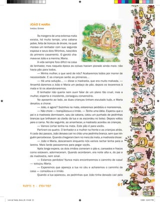 JOãO e maria
                             irmãos grimm


                                    às margens de uma extensa mata
                             existia, há muito tempo, uma cabana
                             pobre, feita de troncos de árvore, na qual
                             morava um lenhador com sua segunda
                             esposa e seus dois filhinhos, nascidos
                             do primeiro casamento. O garoto cha-
                             mava-se joão e a menina, Maria.
                                    A vida sempre fora difícil na casa
                             do lenhador, mas naquela época as coisas haviam piorado ainda mais: não
                             havia pão para todos.
                                    — Minha mulher, o que será de nós? Acabaremos todos por morrer de
                             necessidade. E as crianças serão as primeiras…
                                    — há uma solução… — disse a madrasta, que era muito malvada. —
                             Amanhã daremos a joão e Maria um pedaço de pão, depois os levaremos à
                             mata e lá os abandonaremos.
                                    O lenhador não queria nem ouvir falar de um plano tão cruel, mas a
                             mulher, esperta e insistente, conseguiu convencê-lo.
                                    No aposento ao lado, as duas crianças tinham escutado tudo, e Maria
                             desatou a chorar.
                                    — joão, e agora? Sozinhos na mata, estaremos perdidos e morreremos.
                                    — Não chore — tranqüilizou-a o irmão. — Tenho uma idéia. Esperou que o
                             pai e a madrasta dormissem, saiu da cabana, catou um punhado de pedrinhas
                             brancas que brilhavam ao clarão da lua e as escondeu no bolso. Depois voltou
                             para a cama. No dia seguinte, ao amanhecer, a madrasta acordou as crianças.
                                    — Vamos cortar lenha na mata. Este pão é para vocês.
                                    Partiram os quatro. O lenhador e a mulher na frente e as crianças atrás.
                             A cada dez passos, joão deixava cair no chão uma pedrinha branca, sem que nin-
                             guém percebesse. Quando chegaram bem no meio da mata, a madrasta disse:
                                    — joão e Maria, descansem enquanto nós vamos rachar lenha para a
                             lareira. Mais tarde passaremos para pegar vocês.
                                    Após longa espera, os dois irmãos comeram o pão e, cansados e fracos
                             como estavam, adormeceram. Quando acordaram, era noite alta e, do pai e
                             da madrastra, nem sinal.
                                    — Estamos perdidos! Nunca mais encontraremos o caminho de casa!
                             — soluçou Maria.
                                    — Esperemos que apareça a lua no céu e acharemos o caminho de
                             casa — consolou-a o irmão.
                                    Quando a lua apareceu, as pedrinhas que joão tinha deixado cair pelo



                    parte 2 - coNtoS                                                                   61


Livro de Textos_Aluno_20_12.indd 61                                                                            1/3/08 5:52:57 PM
 