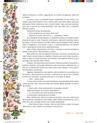 atalho começaram a brilhar; seguindo-as, os irmãos conseguiram voltar até
                                      a cabana.
                                             Ao vê-los, o pai e a madrastra ficaram espantados. Em seu íntimo, o le-
                                      nhador estava até contente; mas a mulher, assim que foram deitar, disse que
                                      precisavam tentar novamente, com o mesmo plano. joão, que tudo escutara,
                                      quis sair à procura de outras pedrinhas, mas não pôde, pois a madrasta
                                      trancara a porta.
                                             Mariazinha estava desesperada:
                                             — Como poderemos nos salvar desta vez?
                                             — Daremos um jeito, você vai ver — respondeu o irmão.
                                             Na madrugada do dia seguinte, a madrasta acordou as crianças e foram
                                      novamente para a mata. Enquanto caminhavam, joãozinho esfarelou todo o
                                      seu pão e o da irmã, fazendo uma trilha. Dessa vez se afastaram ainda mais de
                                      casa e, chegando a uma clareira, o pai e a madrasta deixaram as crianças
                                      com a desculpa de cortar lenha, abandonando-as.
                                             joão e Maria adormeceram por fome e cansaço e, quando acordaram,
                                      estava muito escuro. Maria desatou a chorar.
                                             Mas, desta vez, não conseguiram encontrar o caminho: os pássaros da
                                      mata tinham comido todas as migalhas. Andaram por muito tempo durante a
                                      noite e, após um breve descanso, caminharam o dia seguinte inteirinho, sem
                                      conseguir sair daquela mata imensa.
                                             Estavam com tanta fome que comeram frutinhas azedas e retomaram o
                                      caminho. Quando o sol se pôs, deitaram-se sob uma árvore e adormeceram. O
                                      piar de um passarinho branco que voava sobre suas cabeças, como queren-
                                      do convidá-los, acordou-os.
                                             Seguiram o passarinho e, de repente, viram-se diante de uma casinha mui-
                                      to mimosa. Aproximaram-se, curiosos, e admiraram-se ao ver que o telhado
                                      era feito de chocolate, as paredes de bolo e as janelas de jujuba.
                                             — Viva! — gritou joão.
                                             E correu para morder uma parte do telhado, enquanto Mariazinha enchia
                                      a boca de bolo, rindo. Ouviu-se então uma vozinha aguda, gritando no interior
                                      da casinha:
                                             — Quem está o teto mordiscando e as paredes roendo?
                                             Nada assustadas, as crianças responderam:
                                             — é o saci-pererê que está zombando de você!
                                             E continuaram deliciando-se à vontade.
                                             Mas, subitamente, abriu-se a porta da casinha e saiu uma velha muito
                                      feia, mancando, apoiada em uma muleta. joão e Maria assustaram-se, mas a
                                      velha lhes deu um largo sorriso, com a boca desdentada.
                                             — Não tenham medo, crianças. Vejo que têm fome, a ponto de quase
                                      destruírem a casa. Entrem! Vou preparar uma jantinha.


                                      62                                                           parte 2 - coNtoS



Livro de Textos_Aluno_20_12.indd 62                                                                                     1/3/08 5:52:57 PM
 