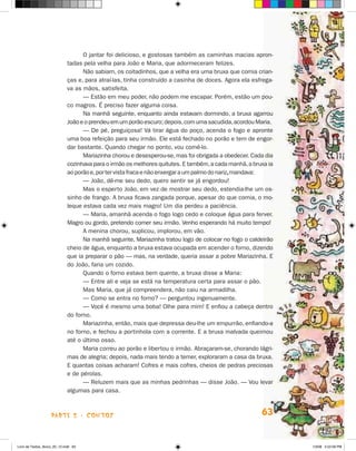 O jantar foi delicioso, e gostosas também as caminhas macias apron-
                             tadas pela velha para joão e Maria, que adormeceram felizes.
                                   Não sabiam, os coitadinhos, que a velha era uma bruxa que comia crian-
                             ças e, para atraí-las, tinha construído a casinha de doces. Agora ela esfrega-
                             va as mãos, satisfeita.
                                   — Estão em meu poder, não podem me escapar. Porém, estão um pou-
                             co magros. é preciso fazer alguma coisa.
                                   Na manhã seguinte, enquanto ainda estavam dormindo, a bruxa agarrou
                             joão e o prendeu em um porão escuro; depois, com uma sacudida, acordou Maria.
                                   — De pé, preguiçosa! Vá tirar água do poço, acenda o fogo e apronte
                             uma boa refeição para seu irmão. Ele está fechado no porão e tem de engor-
                             dar bastante. Quando chegar no ponto, vou comê-lo.
                                   Mariazinha chorou e desesperou-se, mas foi obrigada a obedecer. Cada dia
                             cozinhava para o irmão os melhores quitutes. E também, a cada manhã, a bruxa ia
                             ao porão e, por ter vista fraca e não enxergar a um palmo do nariz, mandava:
                                   — joão, dê-me seu dedo, quero sentir se já engordou!
                                   Mas o esperto joão, em vez de mostrar seu dedo, estendia-lhe um os-
                             sinho de frango. A bruxa ficava zangada porque, apesar do que comia, o mo-
                             leque estava cada vez mais magro! Um dia perdeu a paciência.
                                   — Maria, amanhã acenda o fogo logo cedo e coloque água para ferver.
                             Magro ou gordo, pretendo comer seu irmão. Venho esperando há muito tempo!
                                   A menina chorou, suplicou, implorou, em vão.
                                   Na manhã seguinte, Mariazinha tratou logo de colocar no fogo o caldeirão
                             cheio de água, enquanto a bruxa estava ocupada em acender o forno, dizendo
                             que ia preparar o pão — mas, na verdade, queria assar a pobre Mariazinha. E
                             do joão, faria um cozido.
                                   Quando o forno estava bem quente, a bruxa disse a Maria:
                                   — Entre ali e veja se está na temperatura certa para assar o pão.
                                   Mas Maria, que já compreendera, não caiu na armadilha.
                                   — Como se entra no forno? — perguntou ingenuamente.
                                   — Você é mesmo uma boba! Olhe para mim! E enfiou a cabeça dentro
                             do forno.
                                   Mariazinha, então, mais que depressa deu-lhe um empurrão, enfiando-a
                             no forno, e fechou a portinhola com a corrente. E a bruxa malvada queimou
                             até o último osso.
                                   Maria correu ao porão e libertou o irmão. Abraçaram-se, chorando lágri-
                             mas de alegria; depois, nada mais tendo a temer, exploraram a casa da bruxa.
                             E quantas coisas acharam! Cofres e mais cofres, cheios de pedras preciosas
                             e de pérolas.
                                   — Reluzem mais que as minhas pedrinhas — disse joão. — Vou levar
                             algumas para casa.



                    parte 2 - coNtoS                                                                   63


Livro de Textos_Aluno_20_12.indd 63                                                                            1/3/08 5:52:58 PM
 