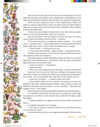 Olhou em volta e ficou admirada: havia uma mesinha posta com minús-
                                      culos sete pratinhos, sete copinhos, sete colherezinhas e sete garfinhos. No cô-
                                      modo superior estavam alinhadas sete caminhas, com cobertas muito brancas.
                                            Branca de Neve estava com fome e sede. Experimentou, então, uma
                                      colher da sopa de cada pratinho, tomou um gole do vinho de cada copinho e
                                      deitou-se em cada caminha, até encontrar a mais confortável. Nela se ajeitou
                                      e dormiu profundamente.
                                            Os donos da casa voltaram tarde da noite; eram sete anões que traba-
                                      lhavam numa mina de diamantes, dentro da montanha.
                                            Logo que entraram, viram que faltava um pouco de sopa nos pratos,
                                      que os copos não estavam cheios de vinho… Estranho.
                                            Lá em cima, nas camas, as cobertas estavam mexidas… E na última
                                      cama — surpresa maior! — estava adormecida uma linda donzela de cabelos
                                      pretos, pele branca como a neve e lábios vermelhos como o sangue.
                                            — Como é linda! — murmuraram em coro.
                                            — E como deve estar cansada — disse um deles —, já que dorme assim.
                                            Decidiram não incomodar; o anão dono da caminha onde dormia a don-
                                      zela passaria a noite numa poltrona.
                                            Na manhã seguinte, quando despertou, Branca de Neve se viu cercada
                                      pelos sete anões barbudinhos e se assustou. Mas eles logo a acalmaram,
                                      dizendo-lhe que era muito bem-vinda.
                                            — Como se chama? — perguntaram.
                                            — Branca de Neve.
                                            — Mas como você chegou até aqui, tão longe, no coração da floresta?
                                            Branca de Neve contou tudo. Falou da crueldade da madrasta, da sua
                                      ordem para matá-la, da piedade do caçador que a deixara fugir, desobedecen-
                                      do à rainha, e de sua caminhada pela mata até encontrar aquela casinha.
                                            — Fique aqui, se gostar… — propôs o anão mais velho.
                                            — Você poderia cuidar da casa, enquanto nós estamos na mina, tra-
                                      balhando. Mas tome cuidado enquanto estiver sozinha. Cedo ou tarde, sua
                                      madrasta descobrirá onde você está, e se ela a encontrar… Não deixe que
                                      ninguém entre! é mais seguro.
                                            Assim começou uma vida nova para Branca de Neve, uma vida de trabalho.
                                            E a madrasta? Estava feliz, convencida de que beleza de mulher algu-
                                      ma superava a sua. Mas, um dia, teve por acaso a idéia de interrogar o espe-
                                      lho mágico:
                                            — Espelho, espelho meu, diga-me se há no mundo mulher mais bela do
                                      que eu.
                                            E o espelho respondeu com voz grave:
                                            — Na mata, na casa dos mineiros, querida rainha, está Branca de Ne-
                                      ve, mais bela que nunca!
                                            A rainha entendeu que tinha sido enganada pelo guarda: Branca de Ne-

                                      66                                                            parte 2 - coNtoS



Livro de Textos_Aluno_20_12.indd 66                                                                                      1/3/08 5:53:01 PM
 