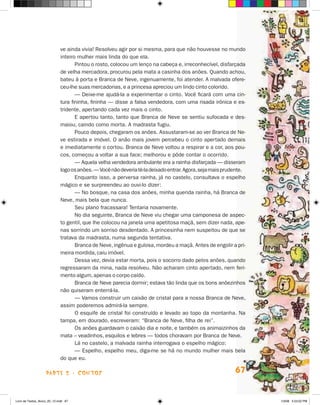 ve ainda vivia! Resolveu agir por si mesma, para que não houvesse no mundo
                             inteiro mulher mais linda do que ela.
                                    Pintou o rosto, colocou um lenço na cabeça e, irreconhecível, disfarçada
                             de velha mercadora, procurou pela mata a casinha dos anões. Quando achou,
                             bateu à porta e Branca de Neve, ingenuamente, foi atender. A malvada ofere-
                             ceu-lhe suas mercadorias, e a princesa apreciou um lindo cinto colorido.
                                    — Deixe-me ajudá-la a experimentar o cinto. Você ficará com uma cin-
                             tura fininha, fininha — disse a falsa vendedora, com uma risada irônica e es-
                             tridente, apertando cada vez mais o cinto.
                                    E apertou tanto, tanto que Branca de Neve se sentiu sufocada e des-
                             maiou, caindo como morta. A madrasta fugiu.
                                    Pouco depois, chegaram os anões. Assustaram-se ao ver Branca de Ne-
                             ve estirada e imóvel. O anão mais jovem percebeu o cinto apertado demais
                             e imediatamente o cortou. Branca de Neve voltou a respirar e a cor, aos pou-
                             cos, começou a voltar a sua face; melhorou e pôde contar o ocorrido.
                                    — Aquela velha vendedora ambulante era a rainha disfarçada — disseram
                             logo os anões. — Você não deveria tê-la deixado entrar. Agora, seja mais prudente.
                                    Enquanto isso, a perversa rainha, já no castelo, consultava o espelho
                             mágico e se surpreendeu ao ouvi-lo dizer:
                                    — No bosque, na casa dos anões, minha querida rainha, há Branca de
                             Neve, mais bela que nunca.
                                    Seu plano fracassara! Tentaria novamente.
                                    No dia seguinte, Branca de Neve viu chegar uma camponesa de aspec-
                             to gentil, que lhe colocou na janela uma apetitosa maçã, sem dizer nada, ape-
                             nas sorrindo um sorriso desdentado. A princesinha nem suspeitou de que se
                             tratava da madrasta, numa segunda tentativa.
                                    Branca de Neve, ingênua e gulosa, mordeu a maçã. Antes de engolir a pri-
                             meira mordida, caiu imóvel.
                                    Dessa vez, devia estar morta, pois o socorro dado pelos anões, quando
                             regressaram da mina, nada resolveu. Não acharam cinto apertado, nem feri-
                             mento algum, apenas o corpo caído.
                                    Branca de Neve parecia dormir; estava tão linda que os bons anõezinhos
                             não quiseram enterrá-la.
                                    — Vamos construir um caixão de cristal para a nossa Branca de Neve,
                             assim poderemos admirá-la sempre.
                                    O esquife de cristal foi construído e levado ao topo da montanha. Na
                             tampa, em dourado, escreveram: “Branca de Neve, filha de rei”.
                                    Os anões guardavam o caixão dia e noite, e também os animaizinhos da
                             mata – veadinhos, esquilos e lebres — todos choravam por Branca de Neve.
                                    Lá no castelo, a malvada rainha interrogava o espelho mágico:
                                    — Espelho, espelho meu, diga-me se há no mundo mulher mais bela
                             do que eu.

                    parte 2 - coNtoS                                                                      67


Livro de Textos_Aluno_20_12.indd 67                                                                               1/3/08 5:53:02 PM
 