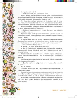 A resposta era invariável.
                                             — Em todo o mundo, não existe beleza maior.
                                             Branca de Neve parecia dormir no caixão de cristal: o rosto branco como
                                      a neve, de lábios vermelhos como sangue, emoldurado pelos cabelos negros
                                      como ébano. Continuava tão linda como enquanto vivia.
                                             Um dia, um jovem príncipe que caçava por ali passou no topo da monta-
                                      nha. Bastou ver o corpo de Branca de Neve para se apaixonar, apesar de a donze-
                                      la estar morta. Pediu permissão aos anões para levar consigo o caixão de cristal.
                                             havia tanta paixão, tanta dor e tanto desespero na voz do príncipe que
                                      os anões ficaram comovidos e consentiram.
                                             — Está bem. Nós o ajudaremos a transportá-la para o vale. A donzela
                                      Branca de Neve será sua.
                                             Com o caixão nas costas, puseram-se a caminho. Enquanto desciam por
                                      um caminho íngreme, um anão tropeçou numa pedra e quase caiu. Reequili-
                                      brou-se a tempo.
                                             O abalo do caixão, porém, fez com que o pedaço da maçã envenenada, que
                                      Branca de Neve trazia ainda na boca, caísse. Assim a donzela se reanimou.
                                             Abrindo os olhos e suspirando, sentou-se e, admirada, quis saber:
                                             — O que aconteceu? Onde estou?
                                             O príncipe e os anões, felizes, explicaram tudo.
                                             O príncipe declarou-se a Branca de Neve e pediu-a em casamento.
                                      Branca de Neve aceitou, felicíssima. Foram para o palácio real, onde toda a
                                      corte os recebeu.
                                             Foram distribuídos os convites para a cerimônia nupcial. Entre os con-
                                      vidados estava a rainha madrasta — mas ela mal sabia que a noiva era sua
                                      enteada.
                                             Vestiu-se a megera suntuosamente, pôs muitas jóias e, antes de sair,
                                      interrogou o espelho mágico:
                                             — Espelho, espelho meu, diga-me se há no mundo mulher mais bela
                                      do que eu.
                                             E o fiel espelho:
                                             — No seu reino, a mais bela é você; mas a noiva Branca de Neve é a
                                      mais bela do mundo.
                                             Louca de raiva, a rainha saiu apressada para a cerimônia. Lá chegando,
                                      ao ver Branca de Neve, sofreu um ataque: o coração explodiu e o corpo es-
                                      tourou, tamanha era sua ira. Mas os festejos não cessaram um só instante.
                                             E os anões, convidados de honra, comeram, cantaram e dançaram três
                                      dias e três noites. Depois, retornaram para sua casinha e sua mina, no co-
                                      ração da mata.




                                      68                                                            parte 2 - coNtoS



Livro de Textos_Aluno_20_12.indd 68                                                                                       1/3/08 5:53:02 PM
 