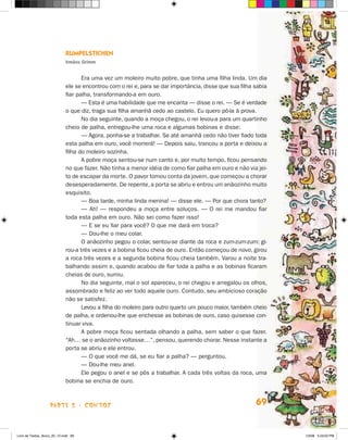 rumPelsTicHen
                             irmãos grimm


                                    Era uma vez um moleiro muito pobre, que tinha uma filha linda. Um dia
                             ele se encontrou com o rei e, para se dar importância, disse que sua filha sabia
                             fiar palha, transformando-a em ouro.
                                    — Esta é uma habilidade que me encanta — disse o rei. — Se é verdade
                             o que diz, traga sua filha amanhã cedo ao castelo. Eu quero pô-la à prova.
                                    No dia seguinte, quando a moça chegou, o rei levou-a para um quartinho
                             cheio de palha, entregou-lhe uma roca e algumas bobinas e disse:
                                    — Agora, ponha-se a trabalhar. Se até amanhã cedo não tiver fiado toda
                             esta palha em ouro, você morrerá! — Depois saiu, trancou a porta e deixou a
                             filha do moleiro sozinha.
                                    A pobre moça sentou-se num canto e, por muito tempo, ficou pensando
                             no que fazer. Não tinha a menor idéia de como fiar palha em ouro e não via jei-
                             to de escapar da morte. O pavor tomou conta da jovem, que começou a chorar
                             desesperadamente. De repente, a porta se abriu e entrou um anãozinho muito
                             esquisito.
                                    — Boa tarde, minha linda menina! — disse ele. — Por que chora tanto?
                                    — Ah! — respondeu a moça entre soluços. — O rei me mandou fiar
                             toda esta palha em ouro. Não sei como fazer isso!
                                    — E se eu fiar para você? O que me dará em troca?
                                    — Dou-lhe o meu colar.
                                    O anãozinho pegou o colar, sentou-se diante da roca e zum-zum-zum: gi-
                             rou-a três vezes e a bobina ficou cheia de ouro. Então começou de novo, girou
                             a roca três vezes e a segunda bobina ficou cheia também. Varou a noite tra-
                             balhando assim e, quando acabou de fiar toda a palha e as bobinas ficaram
                             cheias de ouro, sumiu.
                                    No dia seguinte, mal o sol apareceu, o rei chegou e arregalou os olhos,
                             assombrado e feliz ao ver todo aquele ouro. Contudo, seu ambicioso coração
                             não se satisfez.
                                    Levou a filha do moleiro para outro quarto um pouco maior, também cheio
                             de palha, e ordenou-lhe que enchesse as bobinas de ouro, caso quisesse con-
                             tinuar viva.
                                    A pobre moça ficou sentada olhando a palha, sem saber o que fazer.
                             “Ah… se o anãozinho voltasse…”, pensou, querendo chorar. Nesse instante a
                             porta se abriu e ele entrou.
                                    — O que você me dá, se eu fiar a palha? — perguntou.
                                    — Dou-lhe meu anel.
                                    Ele pegou o anel e se pôs a trabalhar. A cada três voltas da roca, uma
                             bobina se enchia de ouro.



                    parte 2 - coNtoS                                                                    69


Livro de Textos_Aluno_20_12.indd 69                                                                             1/3/08 5:53:03 PM
 