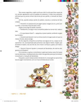Nos meses seguintes, o gato continuou indo à corte para levar caças ao
                             rei, sempre agradando muito ao paladar do soberano. A cada novo presente,
                             afirmava que as carnes vinham das terras de seu patrão, o marquês de Saco-
                             botas.
                                    Um dia, quando estava saindo do palácio, escutou a conversa de dois
                             criados:
                                    — Amanhã o rei passará de carruagem pelas margens do rio, junto com
                             sua filha, a mais bela moça de todo o reino.
                                    O gato correu logo ao patrão, dizendo:
                                    — Patrãozinho, se seguir meus conselhos poderá se tornar rico, nobre e
                             feliz.
                                    — E o que deverei fazer? — perguntou o jovem patrão, confiante no gato
                             que herdara.
                                    — Amanhã você deverá ir ao rio e tomar banho no lugar exato em que eu
                             indicar. O resto, deixe comigo.
                                    No dia seguinte, enquanto se banhava nas águas do rio, o rapaz viu se
                             aproximar o rei, acompanhado pela princesa e por alguns nobres. O gato, que
                             lá estava à espera, saiu de trás de uma moita e começou a gritar, com todo o
                             fôlego:
                                    — Socorro! Socorro! Ajudem o marquês de Sacobotas, ele está se afo-
                             gando no rio! Ajudem!
                                    O rei escutou os gritos e reconheceu o gato que tantas vezes lhe levara
                             carnes deliciosas. Imediatamente deu ordem aos guardas para que corressem
                             e acudissem o marquês de Sacobotas.
                                    Enquanto o jovem estava sendo retirado do rio, nosso gato se aproximou
                             da carruagem real dizendo, com o ar mais entristecido do mundo:




                    parte 2 - coNtoS                                                                  73


Livro de Textos_Aluno_20_12.indd 73                                                                           1/3/08 5:53:08 PM
 