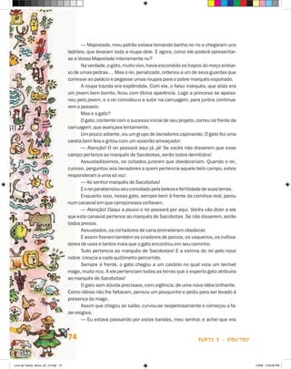 — Majestade, meu patrão estava tomando banho no rio e chegaram uns
                                      ladrões, que levaram toda a roupa dele. E agora, como ele poderá apresentar-
                                      se a Vossa Majestade inteiramente nu?
                                             Na verdade, o gato, muito vivo, havia escondido os trapos do moço embai-
                                      xo de umas pedras… Mas o rei, penalizado, ordenou a um de seus guardas que
                                      corresse ao palácio e pegasse umas roupas para o pobre marquês espoliado.
                                             A roupa trazida era esplêndida. Com ela, o falso marquês, que aliás era
                                      um jovem bem bonito, ficou com ótima aparência. Logo a princesa se apaixo-
                                      nou pelo jovem, e o rei convidou-o a subir na carruagem, para juntos continua-
                                      rem o passeio.
                                             Mas e o gato?
                                             O gato, contente com o sucesso inicial de seu projeto, correu na frente da
                                      carruagem, que avançava lentamente.
                                             Um pouco adiante, viu um grupo de lavradores capinando. O gato fez uma
                                      careta bem feia e gritou com um vozeirão ameaçador:
                                             — Atenção! O rei passará aqui já, já! Se vocês não disserem que esse
                                      campo pertence ao marquês de Sacobotas, serão todos demitidos!
                                             Assustadíssimos, os coitados juraram que obedeceriam. Quando o rei,
                                      curioso, perguntou aos lavradores a quem pertencia aquele belo campo, estes
                                      responderam a uma só voz:
                                             — Ao senhor marquês de Sacobotas!
                                             E o rei parabenizou seu convidado pela beleza e fertilidade de suas terras.
                                             Enquanto isso, nosso gato, sempre bem à frente da comitiva real, parou
                                      num canavial em que camponeses ceifavam.
                                             — Atenção! Daqui a pouco o rei passará por aqui. Vocês vão dizer a ele
                                      que este canavial pertence ao marquês de Sacobotas. Se não disserem, serão
                                      todos presos.
                                             Assustados, os cortadores de cana prometeram obedecer.
                                             E assim fizeram também os criadores de porcos, os vaqueiros, os cultiva-
                                      dores de uvas e tantos mais que o gato encontrou em seu caminho.
                                             Tudo pertencia ao marquês de Sacobotas! E a estima do rei pelo novo
                                      nobre crescia a cada quilômetro percorrido.
                                             Sempre à frente, o gato chegou a um castelo no qual vivia um terrível
                                      mago, muito rico. A ele pertenciam todas as terras que o esperto gato atribuíra
                                      ao marquês de Sacobotas!
                                             O gato sem dúvida precisava, com urgência, de uma nova idéia brilhante.
                                      Como idéias não lhe faltavam, pensou um pouquinho e pediu para ser levado à
                                      presença do mago.
                                             Assim que chegou ao salão, curvou-se respeitosamente e começou a fa-
                                      zer elogios:
                                             — Eu estava passando por estas bandas, meu senhor, e achei que era


                                      74                                                             parte 2 - coNtoS



Livro de Textos_Aluno_20_12.indd 74                                                                                        1/3/08 5:53:09 PM
 