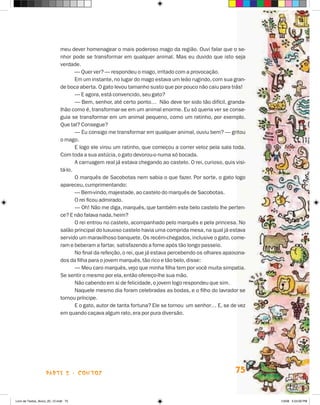 meu dever homenagear o mais poderoso mago da região. Ouvi falar que o se-
                             nhor pode se transformar em qualquer animal. Mas eu duvido que isto seja
                             verdade.
                                    — Quer ver? — respondeu o mago, irritado com a provocação.
                                    Em um instante, no lugar do mago estava um leão rugindo, com sua gran-
                             de boca aberta. O gato levou tamanho susto que por pouco não caiu para trás!
                                    — E agora, está convencido, seu gato?
                                    — Bem, senhor, até certo ponto… Não deve ter sido tão difícil, granda-
                             lhão como é, transformar-se em um animal enorme. Eu só queria ver se conse-
                             guia se transformar em um animal pequeno, como um ratinho, por exemplo.
                             Que tal? Consegue?
                                    — Eu consigo me transformar em qualquer animal, ouviu bem? — gritou
                             o mago.
                                    E logo ele virou um ratinho, que começou a correr veloz pela sala toda.
                             Com toda a sua astúcia, o gato devorou-o numa só bocada.
                                    A carruagem real já estava chegando ao castelo. O rei, curioso, quis visi-
                             tá-lo.
                                    O marquês de Sacobotas nem sabia o que fazer. Por sorte, o gato logo
                             apareceu, cumprimentando:
                                    — Bem-vindo, majestade, ao castelo do marquês de Sacobotas.
                                    O rei ficou admirado.
                                    — Oh! Não me diga, marquês, que também este belo castelo lhe perten-
                             ce? E não falava nada, heim?
                                    O rei entrou no castelo, acompanhado pelo marquês e pela princesa. No
                             salão principal do luxuoso castelo havia uma comprida mesa, na qual já estava
                             servido um maravilhoso banquete. Os recém-chegados, inclusive o gato, come-
                             ram e beberam a fartar, satisfazendo a fome após tão longo passeio.
                                    No final da refeição, o rei, que já estava percebendo os olhares apaixona-
                             dos da filha para o jovem marquês, tão rico e tão belo, disse:
                                    — Meu caro marquês, vejo que minha filha tem por você muita simpatia.
                             Se sentir o mesmo por ela, então ofereço-lhe sua mão.
                                    Não cabendo em si de felicidade, o jovem logo respondeu que sim.
                                    Naquele mesmo dia foram celebradas as bodas, e o filho do lavrador se
                             tornou príncipe.
                                    E o gato, autor de tanta fortuna? Ele se tornou um senhor… E, se de vez
                             em quando caçava algum rato, era por pura diversão.




                    parte 2 - coNtoS                                                                     75


Livro de Textos_Aluno_20_12.indd 75                                                                              1/3/08 5:53:09 PM
 