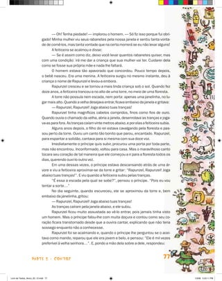 — Oh! Tenha piedade! — implorou o homem. — Só fiz isso porque fui obri-
                             gado! Minha mulher viu seus rabanetes pela nossa janela e sentiu tanta vonta-
                             de de comê-los, mas tanta vontade que na certa morrerá se eu não levar alguns!
                                    A feiticeira se acalmou e disse:
                                    — Se é assim como diz, deixo você levar quantos rabanetes quiser, mas
                             com uma condição: irá me dar a criança que sua mulher vai ter. Cuidarei dela
                             como se fosse sua própria mãe e nada lhe faltará.
                                    O homem estava tão apavorado que concordou. Pouco tempo depois,
                             o bebê nasceu. Era uma menina. A feiticeira surgiu no mesmo instante, deu à
                             criança o nome de Rapunzel e levou-a embora.
                                    Rapunzel cresceu e se tornou a mais linda criança sob o sol. Quando fez
                             doze anos, a feiticeira trancou-a no alto de uma torre, no meio de uma floresta.
                                    A torre não possuía nem escada, nem porta: apenas uma janelinha, no lu-
                             gar mais alto. Quando a velha desejava entrar, ficava embaixo da janela e gritava:
                                    — Rapunzel, Rapunzel! joga abaixo tuas tranças!
                                    Rapunzel tinha magníficos cabelos compridos, finos como fios de ouro.
                             Quando ouvia o chamado da velha, abria a janela, desenrolava as tranças e joga-
                             va-as para fora. As tranças caíam vinte metros abaixo, e por elas a feiticeira subia.
                                    Alguns anos depois, o filho do rei estava cavalgando pela floresta e pas-
                             sou perto da torre. Ouviu um canto tão bonito que parou, encantado. Rapunzel,
                             para espantar a solidão, cantava para si mesma com sua doce voz.
                                    Imediatamente o príncipe quis subir, procurou uma porta por toda parte,
                             mas não encontrou. Inconformado, voltou para casa. Mas o maravilhoso canto
                             tocara seu coração de tal maneira que ele começou a ir para a floresta todos os
                             dias, querendo ouvi-lo outra vez.
                                    Em uma dessas vezes, o príncipe estava descansando atrás de uma ár-
                             vore e viu a feiticeira aproximar-se da torre e gritar: “Rapunzel, Rapunzel! joga
                             abaixo tuas tranças!”. E viu quando a feiticeira subiu pelas tranças.
                                    “é essa a escada pela qual se sobe?”, pensou o príncipe. “Pois eu vou
                             tentar a sorte…”
                                    No dia seguinte, quando escureceu, ele se aproximou da torre e, bem
                             embaixo da janelinha, gritou:
                                    — Rapunzel, Rapunzel! joga abaixo tuas tranças!
                                    As tranças caíram pela janela abaixo, e ele subiu.
                                    Rapunzel ficou muito assustada ao vê-lo entrar, pois jamais tinha visto
                             um homem. Mas o príncipe falou-lhe com muita doçura e contou como seu co-
                             ração ficara transtornado desde que a ouvira cantar, explicando que não teria
                             sossego enquanto não a conhecesse.
                                    Rapunzel foi se acalmando e, quando o príncipe lhe perguntou se o acei-
                             tava como marido, reparou que ele era jovem e belo, e pensou: “Ele é mil vezes
                             preferível à velha senhora…”. E, pondo a mão dela sobre a dele, respondeu:



                    parte 2 - coNtoS                                                                         77


Livro de Textos_Aluno_20_12.indd 77                                                                                  1/3/08 5:53:11 PM
 