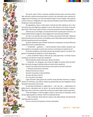 Ele partiu para a feira, comprou vestidos bonitos para uma das entea-
                                      das, pérolas e pedras preciosas para a outra e, de volta para casa, quando ca-
                                      valgava por um bosque, um ramo de aveleira bateu no seu chapéu. Ele quebrou
                                      o ramo e levou-o. Chegando em casa, deu às enteadas o que haviam pedido e à
                                      Cinderela o ramo de aveleira.
                                              Ela agradeceu, levou o ramo para o túmulo da mãe, plantou-o ali, e cho-
                                      rou tanto que suas lágrimas regaram o ramo. Ele cresceu e se tornou uma ave-
                                      leira linda. Três vezes, todos os dias, a menina ia chorar e rezar embaixo dela.
                                              Sempre que a via chegar, um passarinho branco voava para a árvore e, se
                                      a ouvia pedir baixinho alguma coisa, jogava-lhe o que ela havia pedido.
                                              Um dia, o rei mandou anunciar uma festa, que duraria três dias. Todas as
                                      jovens bonitas do reino seriam convidadas, pois o filho dele queria escolher en-
                                      tre elas aquela que seria sua esposa.
                                              Quando souberam que também deveriam comparecer, as duas filhas da
                                      madrasta ficaram contentíssimas.
                                              — Cinderela! — gritaram. — Venha pentear nosso cabelo, escovar nos-
                                      sos sapatos e nos ajudar a vestir, pois vamos a uma festa no castelo do rei!
                                              Cinderela obedeceu chorando, porque ela também queria ir ao baile. Per-
                                      guntou à madrasta se poderia ir, e esta respondeu:
                                              — Você, Cinderela! Suja e cheia de pó, está querendo ir à festa? Como
                                      vai dançar, se não tem roupa nem sapatos?
                                              Mas Cinderela insistiu tanto que, afinal, ela disse:
                                              — Está bem. Eu despejei nas cinzas do fogão um tacho cheio de lenti-
                                      lhas. Se você conseguir catá-las todas em duas horas, poderá ir.
                                              A jovem saiu pela porta dos fundos, correu para o quintal e chamou:
                                              — Mansas pombinhas e rolinhas!
                                              Passarinhos do céu inteiro!
                                              Venham me ajudar a catar lentilhas!
                                              As boas vão para o tacho!
                                              As ruins para o seu papo!
                                              Logo entraram pela janela da cozinha duas pombas brancas; a seguir,
                                      vieram as rolinhas e, por último, todos os passarinhos do céu chegaram numa
                                      revoada e pousaram nas cinzas.
                                              As pombas abaixavam a cabecinha e — pic, pic, pic — apanhavam os
                                      grãos bons e deixavam cair no tacho. As outras avezinhas faziam o mesmo.
                                      Não levou nem uma hora, o tacho ficou cheio e as aves todas voaram para fora.
                                              Cheia de alegria, a menina pegou o tacho e levou para a madrasta, certa
                                      de que agora poderia ir à festa. Porém a madrasta disse:
                                              — Não, Cinderela. Você não tem roupa e não sabe dançar. Só serviria de
                                      caçoada para os outros.
                                              Como a menina começasse a chorar, ela propôs:


                                      80                                                            parte 2 - coNtoS



Livro de Textos_Aluno_20_12.indd 80                                                                                      1/3/08 5:53:14 PM
 