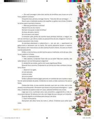 — Se você conseguir catar dois tachos de lentilhas nas cinzas em uma
                             hora, poderá ir conosco.
                                    Enquanto isso, pensou consigo mesma: “Isso ela não vai conseguir…”.
                                    Assim que a madrasta acabou de espalhar os grãos nas cinzas, Cindere-
                             la correu para o quintal e chamou:
                                    — Mansas pombinhas e rolinhas!
                                    Passarinhos do céu inteiro!
                                    Venham me ajudar a catar lentilhas!
                                    As boas vão para o tacho!
                                    As ruins para o seu papo!
                                    E entraram pela janela da cozinha duas pombas brancas; a seguir, vie-
                             ram as rolinhas e, por último, todos os passarinhos do céu chegaram numa re-
                             voada e pousaram nas cinzas.
                                    As pombas abaixavam a cabecinha e — pic, pic, pic — apanhavam os
                             grãos bons e deixavam cair no tacho. Os outros pássaros faziam o mesmo.
                             Não passou nem meia hora e os dois tachos ficaram cheios. As aves se foram
                             voando pela janela.
                                    Então, a menina levou os dois tachos para a madrasta, certa de que, des-
                             ta vez, poderia ir à festa.
                                    Porém, a madrasta disse:
                                    — Não adianta, Cinderela! Você não vai ao baile! Não tem vestido, não
                             sabe dançar e só nos faria passar vergonha!
                                    E, dando-lhe as costas, partiu com suas orgulhosas filhas.
                                    Quando ficou sozinha, Cinderela foi ao túmulo da mãe e embaixo da ave-
                             leira, disse:
                                    — Balance e se agite,
                                    árvore adorada,
                                    cubra-me toda
                                    de ouro e prata!
                                    Então o pássaro branco jogou para ela um vestido de ouro e prata e sapa-
                             tos de seda bordada de prata. Cinderela se vestiu a toda a pressa e foi para a
                             festa.
                                    Estava tão linda, no seu vestido dourado, que nem as irmãs, nem a ma-
                             drasta a reconheceram. Pensaram que fosse uma princesa estrangeira — para
                             elas, Cinderela só poderia estar em casa, catando lentilhas nas cinzas.
                                    Logo que a viu, o príncipe veio a seu encontro e, pegando-lhe a mão, le-
                             vou-a para dançar. Só dançou com ela, sem largar de sua mão por um instante.
                                    Quando alguém a convidava para dançar, ele dizia:
                                    — Ela é minha dama.
                                    Dançaram até altas horas da noite e, afinal, Cinderela quis voltar para
                             casa.



                    parte 2 - coNtoS                                                                   81


Livro de Textos_Aluno_20_12.indd 81                                                                            1/3/08 5:53:15 PM
 