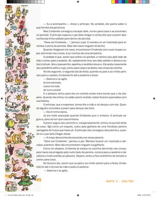 — Eu a acompanho — disse o príncipe. Na verdade, ele queria saber a
                                      que família ela pertencia.
                                             Mas Cinderela conseguiu escapar dele, correu para casa e se escondeu
                                      no pombal. O príncipe esperou o pai dela chegar e contou-lhe que a jovem des-
                                      conhecida tinha saltado para dentro do pombal.
                                             “Deve ser Cinderela…”, pensou o pai. E mandou vir um machado para ar-
                                      rombar a porta do pombal. Mas não havia ninguém lá dentro.
                                             Quando chegaram em casa, encontraram Cinderela com suas roupas su-
                                      jas, dormindo nas cinzas, à luz mortiça de uma lamparina.
                                             A verdade é que, assim que entrou no pombal, a menina saiu pelo lado de
                                      trás e correu para a aveleira. Ali, rapidamente tirou seu belo vestido e deixou-o so-
                                      bre o túmulo. Veio o passarinho, apanhou o vestido e levou-o. Ela vestiu novamente
                                      seu vestidinho velho e sujo, correu para casa e se deitou nas cinzas da cozinha.
                                             No dia seguinte, o segundo dia da festa, quando os pais e as irmãs parti-
                                      ram para o castelo, Cinderela foi até a aveleira e disse:
                                             — Balance e se agite,
                                             árvore adorada,
                                             cubra-me toda
                                             de ouro e prata!
                                             E o pássaro atirou para ela um vestido ainda mais bonito que o da vés-
                                      pera. Quando ela entrou no salão assim vestida, todos ficaram pasmados com
                                      sua beleza.
                                             O príncipe, que a esperava, tomou-lhe a mão e só dançou com ela. Quan-
                                      do alguém convidava a jovem para dançar, ele dizia:
                                             — Ela é minha dama.
                                             já era noite avançada quando Cinderela quis ir embora. O príncipe se-
                                      guiu-a, para ver em que casa entraria.
                                             A jovem seguiu seu caminho e, inesperadamente, entrou no quintal atrás
                                      da casa. ágil como um esquilo, subiu pela galharia de uma frondosa pereira
                                      carregada de frutos que havia ali. O príncipe não conseguiu descobri-la e, quan-
                                      do viu o pai dela chegar, disse:
                                             — A moça desconhecida escondeu-se nessa pereira.
                                             “Deve ser Cinderela”, pensou o pai. Mandou buscar um machado e der-
                                      rubou a pereira. Mas não encontraram ninguém na galharia.
                                             Como na véspera, Cinderela já estava na cozinha dormindo nas cinzas,
                                      pois havia escorregado pelo outro lado da pereira, correra para a aveleira e de-
                                      volvera o lindo vestido ao pássaro. Depois, vestiu o feio vestidinho de sempre e
                                      correu para casa.
                                             No terceiro dia, assim que os pais e as irmãs saíram para a festa, Cinde-
                                      rela foi até o túmulo da mãe e pediu à aveleira:
                                              — Balance e se agite,


                                      82                                                               parte 2 - coNtoS



Livro de Textos_Aluno_20_12.indd 82                                                                                           1/3/08 5:53:16 PM
 
