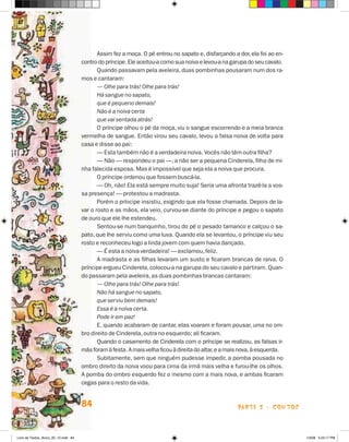 Assim fez a moça. O pé entrou no sapato e, disfarçando a dor, ela foi ao en-
                                      contro do príncipe. Ele aceitou-a como sua noiva e levou-a na garupa do seu cavalo.
                                             Quando passavam pela aveleira, duas pombinhas pousaram num dos ra-
                                      mos e cantaram:
                                             — Olhe para trás! Olhe para trás!
                                             Há sangue no sapato,
                                             que é pequeno demais!
                                             Não é a noiva certa
                                             que vai sentada atrás!
                                             O príncipe olhou o pé da moça, viu o sangue escorrendo e a meia branca
                                      vermelha de sangue. Então virou seu cavalo, levou a falsa noiva de volta para
                                      casa e disse ao pai:
                                             — Esta também não é a verdadeira noiva. Vocês não têm outra filha?
                                             — Não — respondeu o pai —, a não ser a pequena Cinderela, filha de mi-
                                      nha falecida esposa. Mas é impossível que seja ela a noiva que procura.
                                             O príncipe ordenou que fossem buscá-la.
                                             — Oh, não! Ela está sempre muito suja! Seria uma afronta trazê-la a vos-
                                      sa presença! — protestou a madrasta.
                                             Porém o príncipe insistiu, exigindo que ela fosse chamada. Depois de la-
                                      var o rosto e as mãos, ela veio, curvou-se diante do príncipe e pegou o sapato
                                      de ouro que ele lhe estendeu.
                                             Sentou-se num banquinho, tirou do pé o pesado tamanco e calçou o sa-
                                      pato, que lhe serviu como uma luva. Quando ela se levantou, o príncipe viu seu
                                      rosto e reconheceu logo a linda jovem com quem havia dançado.
                                             — é esta a noiva verdadeira! — exclamou, feliz.
                                             A madrasta e as filhas levaram um susto e ficaram brancas de raiva. O
                                      príncipe ergueu Cinderela, colocou-a na garupa do seu cavalo e partiram. Quan-
                                      do passaram pela aveleira, as duas pombinhas brancas cantaram:
                                             — Olhe para trás! Olhe para trás!
                                             Não há sangue no sapato,
                                             que serviu bem demais!
                                             Essa é a noiva certa.
                                             Pode ir em paz!
                                             E, quando acabaram de cantar, elas voaram e foram pousar, uma no om-
                                      bro direito de Cinderela, outra no esquerdo; ali ficaram.
                                             Quando o casamento de Cinderela com o príncipe se realizou, as falsas ir-
                                      mãs foram à festa. A mais velha ficou à direita do altar, e a mais nova, à esquerda.
                                             Subitamente, sem que ninguém pudesse impedir, a pomba pousada no
                                      ombro direito da noiva voou para cima da irmã mais velha e furou-lhe os olhos.
                                      A pomba do ombro esquerdo fez o mesmo com a mais nova, e ambas ficaram
                                      cegas para o resto da vida.


                                      84                                                               parte 2 - coNtoS



Livro de Textos_Aluno_20_12.indd 84                                                                                          1/3/08 5:53:17 PM
 