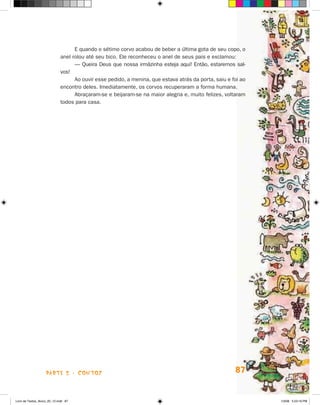 E quando o sétimo corvo acabou de beber a última gota de seu copo, o
                             anel rolou até seu bico. Ele reconheceu o anel de seus pais e exclamou:
                                   — Queira Deus que nossa irmãzinha esteja aqui! Então, estaremos sal-
                             vos!
                                   Ao ouvir esse pedido, a menina, que estava atrás da porta, saiu e foi ao
                             encontro deles. Imediatamente, os corvos recuperaram a forma humana.
                                   Abraçaram-se e beijaram-se na maior alegria e, muito felizes, voltaram
                             todos para casa.




                    parte 2 - coNtoS                                                                  87


Livro de Textos_Aluno_20_12.indd 87                                                                           1/3/08 5:53:19 PM
 
