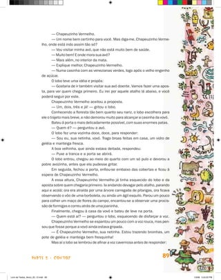 — Chapeuzinho Vermelho.
                                    — Um nome bem certinho para você. Mas diga-me, Chapeuzinho Verme-
                             lho, onde está indo assim tão só?
                                    — Vou visitar minha avó, que não está muito bem de saúde.
                                    — Muito bem! E onde mora sua avó?
                                    — Mais além, no interior da mata.
                                    — Explique melhor, Chapeuzinho Vermelho.
                                    — Numa casinha com as venezianas verdes, logo após o velho engenho
                             de açúcar.
                                    O lobo teve uma idéia e propôs:
                                    — Gostaria de ir também visitar sua avó doente. Vamos fazer uma apos-
                             ta, para ver quem chega primeiro. Eu irei por aquele atalho lá abaixo, e você
                             poderá seguir por este.
                                    Chapeuzinho Vermelho aceitou a proposta.
                                    — Um, dois, três e já! — gritou o lobo.
                                    Conhecendo a floresta tão bem quanto seu nariz, o lobo escolhera para
                             ele o trajeto mais breve, e não demorou muito para alcançar a casinha da vovó.
                                    Bateu à porta o mais delicadamente possível, com suas enormes patas.
                                    — Quem é? — perguntou a avó.
                                    O lobo fez uma vozinha doce, doce, para responder:
                                    — Sou eu, sua netinha, vovó. Trago broas feitas em casa, um vidro de
                             geléia e manteiga fresca.
                                    A boa velhinha, que ainda estava deitada, respondeu:
                                    — Puxe a tranca e a porta se abrirá.
                                    O lobo entrou, chegou ao meio do quarto com um só pulo e devorou a
                             pobre avozinha, antes que ela pudesse gritar.
                                    Em seguida, fechou a porta, enfiou-se embaixo das cobertas e ficou à
                             espera de Chapeuzinho Vermelho.
                                    A essa altura, Chapeuzinho Vermelho já tinha esquecido do lobo e da
                             aposta sobre quem chegaria primeiro. Ia andando devagar pelo atalho, parando
                             aqui e acolá: ora era atraída por uma árvore carregada de pitangas, ora ficava
                             observando o vôo de uma borboleta, ou ainda um ágil esquilo. Parou um pouco
                             para colher um maço de flores do campo, encantou-se a observar uma procis-
                             são de formigas e correu atrás de uma joaninha.
                                    Finalmente, chegou à casa da vovó e bateu de leve na porta.
                                    — Quem está aí? — perguntou o lobo, esquecendo de disfarçar a voz.
                                    Chapeuzinho Vermelho se espantou um pouco com a voz rouca, mas pen-
                             sou que fosse porque a vovó ainda estava gripada.
                                    — é Chapeuzinho Vermelho, sua netinha. Estou trazendo broinhas, um
                             pote de geléia e manteiga bem fresquinha!
                                    Mas aí o lobo se lembrou de afinar a voz cavernosa antes de responder:



                    parte 2 - coNtoS                                                                  89


Livro de Textos_Aluno_20_12.indd 89                                                                           1/3/08 5:53:20 PM
 